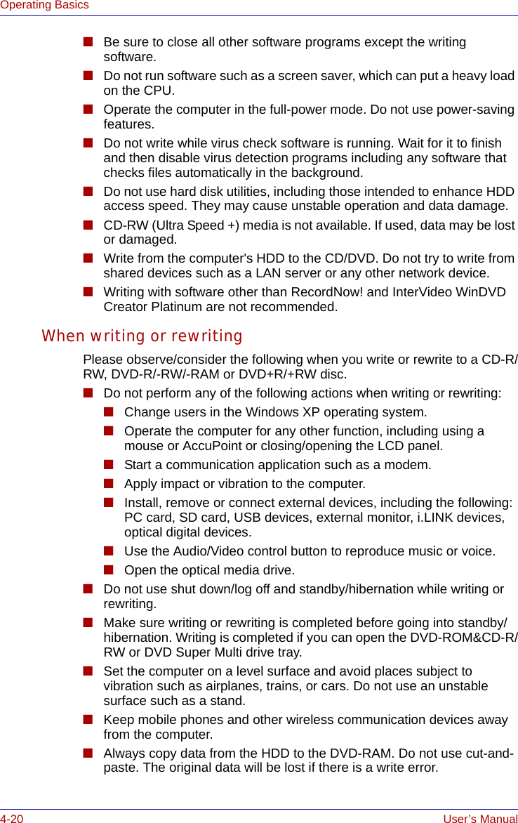 4-20 User’s ManualOperating Basics■Be sure to close all other software programs except the writing software.■Do not run software such as a screen saver, which can put a heavy load on the CPU.■Operate the computer in the full-power mode. Do not use power-saving features.■Do not write while virus check software is running. Wait for it to finish and then disable virus detection programs including any software that checks files automatically in the background.■Do not use hard disk utilities, including those intended to enhance HDD access speed. They may cause unstable operation and data damage.■CD-RW (Ultra Speed +) media is not available. If used, data may be lost or damaged.■Write from the computer&apos;s HDD to the CD/DVD. Do not try to write from shared devices such as a LAN server or any other network device.■Writing with software other than RecordNow! and InterVideo WinDVD Creator Platinum are not recommended.When writing or rewritingPlease observe/consider the following when you write or rewrite to a CD-R/RW, DVD-R/-RW/-RAM or DVD+R/+RW disc.■Do not perform any of the following actions when writing or rewriting:■Change users in the Windows XP operating system.■Operate the computer for any other function, including using a mouse or AccuPoint or closing/opening the LCD panel.■Start a communication application such as a modem.■Apply impact or vibration to the computer.■Install, remove or connect external devices, including the following:PC card, SD card, USB devices, external monitor, i.LINK devices, optical digital devices.■Use the Audio/Video control button to reproduce music or voice.■Open the optical media drive.■Do not use shut down/log off and standby/hibernation while writing or rewriting.■Make sure writing or rewriting is completed before going into standby/hibernation. Writing is completed if you can open the DVD-ROM&amp;CD-R/RW or DVD Super Multi drive tray.■Set the computer on a level surface and avoid places subject to vibration such as airplanes, trains, or cars. Do not use an unstable surface such as a stand.■Keep mobile phones and other wireless communication devices away from the computer.■Always copy data from the HDD to the DVD-RAM. Do not use cut-and-paste. The original data will be lost if there is a write error.