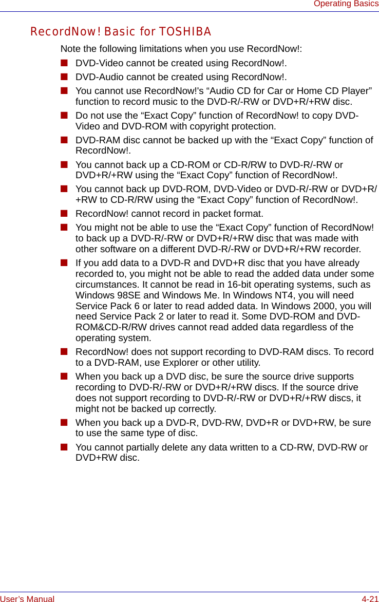 User’s Manual 4-21Operating BasicsRecordNow! Basic for TOSHIBANote the following limitations when you use RecordNow!:■DVD-Video cannot be created using RecordNow!.■DVD-Audio cannot be created using RecordNow!.■You cannot use RecordNow!&apos;s “Audio CD for Car or Home CD Player” function to record music to the DVD-R/-RW or DVD+R/+RW disc.■Do not use the “Exact Copy” function of RecordNow! to copy DVD-Video and DVD-ROM with copyright protection.■DVD-RAM disc cannot be backed up with the “Exact Copy” function of RecordNow!.■You cannot back up a CD-ROM or CD-R/RW to DVD-R/-RW or DVD+R/+RW using the “Exact Copy” function of RecordNow!.■You cannot back up DVD-ROM, DVD-Video or DVD-R/-RW or DVD+R/+RW to CD-R/RW using the “Exact Copy” function of RecordNow!.■RecordNow! cannot record in packet format.■You might not be able to use the “Exact Copy” function of RecordNow! to back up a DVD-R/-RW or DVD+R/+RW disc that was made with other software on a different DVD-R/-RW or DVD+R/+RW recorder.■If you add data to a DVD-R and DVD+R disc that you have already recorded to, you might not be able to read the added data under some circumstances. It cannot be read in 16-bit operating systems, such as Windows 98SE and Windows Me. In Windows NT4, you will need Service Pack 6 or later to read added data. In Windows 2000, you will need Service Pack 2 or later to read it. Some DVD-ROM and DVD-ROM&amp;CD-R/RW drives cannot read added data regardless of the operating system.■RecordNow! does not support recording to DVD-RAM discs. To record to a DVD-RAM, use Explorer or other utility.■When you back up a DVD disc, be sure the source drive supports recording to DVD-R/-RW or DVD+R/+RW discs. If the source drive does not support recording to DVD-R/-RW or DVD+R/+RW discs, it might not be backed up correctly. ■When you back up a DVD-R, DVD-RW, DVD+R or DVD+RW, be sure to use the same type of disc.■You cannot partially delete any data written to a CD-RW, DVD-RW or DVD+RW disc.