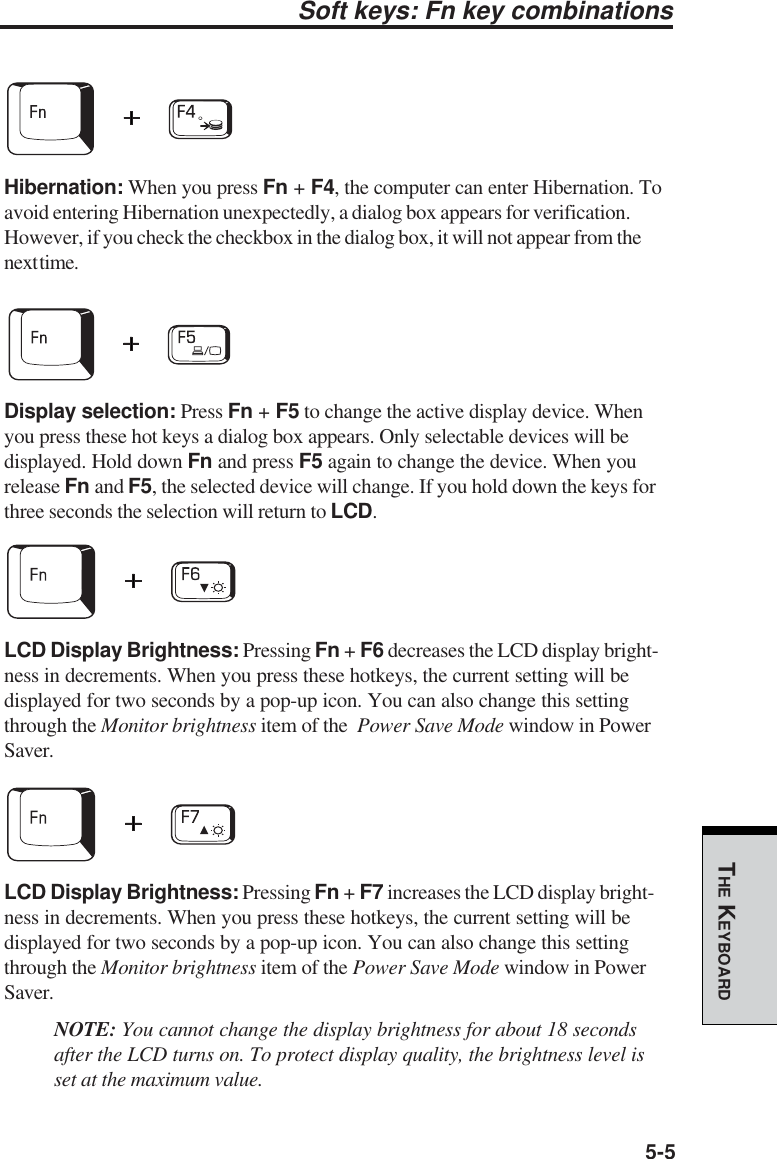 5-5THE KEYBOARDSoft keys: Fn key combinationsHibernation: When you press Fn + F4, the computer can enter Hibernation. Toavoid entering Hibernation unexpectedly, a dialog box appears for verification.However, if you check the checkbox in the dialog box, it will not appear from thenext time.Display selection: Press Fn + F5 to change the active display device. Whenyou press these hot keys a dialog box appears. Only selectable devices will bedisplayed. Hold down Fn and press F5 again to change the device. When yourelease Fn and F5, the selected device will change. If you hold down the keys forthree seconds the selection will return to LCD.LCD Display Brightness: Pressing Fn + F6 decreases the LCD display bright-ness in decrements. When you press these hotkeys, the current setting will bedisplayed for two seconds by a pop-up icon. You can also change this settingthrough the Monitor brightness item of the  Power Save Mode window in PowerSaver.LCD Display Brightness: Pressing Fn + F7 increases the LCD display bright-ness in decrements. When you press these hotkeys, the current setting will bedisplayed for two seconds by a pop-up icon. You can also change this settingthrough the Monitor brightness item of the Power Save Mode window in PowerSaver.NOTE: You cannot change the display brightness for about 18 secondsafter the LCD turns on. To protect display quality, the brightness level isset at the maximum value.