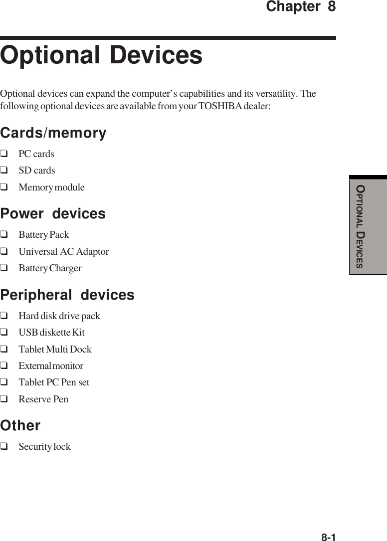  8-1OPTIONAL DEVICESChapter 8Optional DevicesOptional devices can expand the computer’s capabilities and its versatility. Thefollowing optional devices are available from your TOSHIBA dealer:Cards/memory❑PC cards❑SD cards❑Memory modulePower devices❑Battery Pack❑Universal AC Adaptor❑Battery ChargerPeripheral devices❑Hard disk drive pack❑USB diskette Kit❑Tablet Multi Dock❑External monitor❑Tablet PC Pen set❑Reserve PenOther❑Security lock