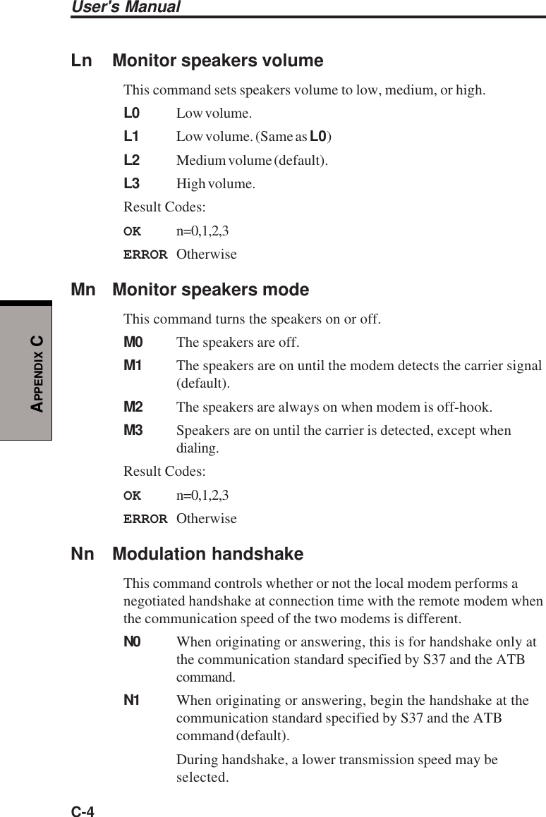 User&apos;s ManualC-4APPENDIX CLn Monitor speakers volumeThis command sets speakers volume to low, medium, or high.L0 Low volume.L1 Low volume. (Same as L0)L2 Medium volume (default).L3 High volume.Result Codes:OK n=0,1,2,3ERROR OtherwiseMn Monitor speakers modeThis command turns the speakers on or off.M0 The speakers are off.M1 The speakers are on until the modem detects the carrier signal(default).M2 The speakers are always on when modem is off-hook.M3 Speakers are on until the carrier is detected, except whendialing.Result Codes:OK n=0,1,2,3ERROR OtherwiseNn Modulation handshakeThis command controls whether or not the local modem performs anegotiated handshake at connection time with the remote modem whenthe communication speed of the two modems is different.N0 When originating or answering, this is for handshake only atthe communication standard specified by S37 and the ATBcommand.N1 When originating or answering, begin the handshake at thecommunication standard specified by S37 and the ATBcommand (default).During handshake, a lower transmission speed may beselected.