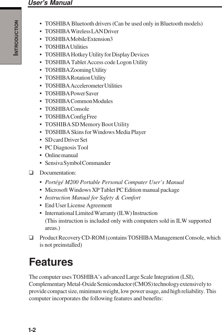 1-2User&apos;s ManualINTRODUCTION• TOSHIBA Bluetooth drivers (Can be used only in Bluetooth models)• TOSHIBA Wireless LAN Driver• TOSHIBA Mobile Extension3• TOSHIBA Utilities• TOSHIBA Hotkey Utility for Display Devices• TOSHIBA Tablet Access code Logon Utility• TOSHIBA Zooming Utility• TOSHIBA Rotation Utility• TOSHIBA Accelerometer Utilities•TOSHIBA Power Saver•TOSHIBA Common Modules• TOSHIBA Console• TOSHIBA Config Free• TOSHIBA SD Memory Boot Utility• TOSHIBA Skins for Windows Media Player• SD card Driver Set•PC Diagnosis Tool•Online manual•Sensiva Symbol Commander❑Documentation:•Portégé M200 Portable Personal Computer User’s Manual•Microsoft Windows XP Tablet PC Edition manual package•Instruction Manual for Safety &amp; Comfort•End User License Agreement•International Limited Warranty (ILW) Instruction(This instruction is included only with computers sold in ILW supportedareas.)❑Product Recovery CD-ROM (contains TOSHIBA Management Console, whichis not preinstalled)FeaturesThe computer uses TOSHIBA’s advanced Large Scale Integration (LSI),Complementary Metal-Oxide Semiconductor (CMOS) technology extensively toprovide compact size, minimum weight, low power usage, and high reliability. Thiscomputer incorporates the following features and benefits: