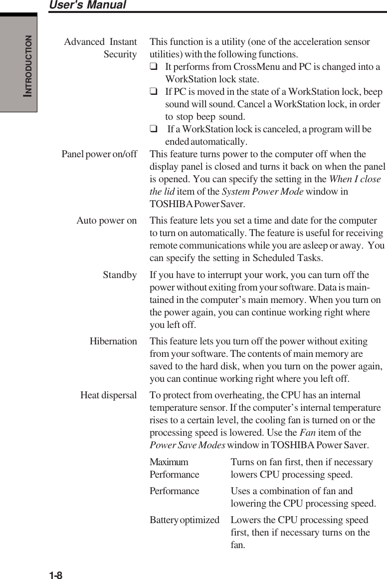 1-8User&apos;s ManualINTRODUCTIONAdvanced  Instant This function is a utility (one of the acceleration sensorSecurity utilities) with the following functions.❑It performs from CrossMenu and PC is changed into aWorkStation lock state.❑If PC is moved in the state of a WorkStation lock, beepsound will sound. Cancel a WorkStation lock, in orderto stop beep sound.❑ If a WorkStation lock is canceled, a program will beended automatically.Panel power on/off This feature turns power to the computer off when thedisplay panel is closed and turns it back on when the panelis opened. You can specify the setting in the When I closethe lid item of the System Power Mode window inTOSHIBA Power Saver.Auto power on This feature lets you set a time and date for the computerto turn on automatically. The feature is useful for receivingremote communications while you are asleep or away.  Youcan specify the setting in Scheduled Tasks.Standby If you have to interrupt your work, you can turn off thepower without exiting from your software. Data is main-tained in the computer’s main memory. When you turn onthe power again, you can continue working right whereyou left off.Hibernation This feature lets you turn off the power without exitingfrom your software. The contents of main memory aresaved to the hard disk, when you turn on the power again,you can continue working right where you left off.Heat dispersal To protect from overheating, the CPU has an internaltemperature sensor. If the computer’s internal temperaturerises to a certain level, the cooling fan is turned on or theprocessing speed is lowered. Use the Fan item of thePower Save Modes window in TOSHIBA Power Saver.Maximum Turns on fan first, then if necessaryPerformance lowers CPU processing speed.Performance Uses a combination of fan andlowering the CPU processing speed.Battery optimized Lowers the CPU processing speedfirst, then if necessary turns on thefan.