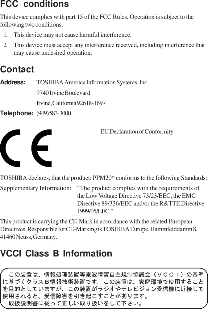 FCC conditionsThis device complies with part 15 of the FCC Rules. Operation is subject to thefollowing two conditions:1. This device may not cause harmful interference.2. This device must accept any interference received, including interference thatmay cause undesired operation.ContactAddress: TOSHIBA America Information Systems, Inc.9740 Irvine BoulevardIrvine, California 92618-1697Telephone: (949) 583-3000EU Declaration of ConformityTOSHIBA declares, that the product: PPM20* conforms to the following Standards:Supplementary Information: “The product complies with the requirements ofthe Low Voltage Directive 73/23/EEC, the EMCDirective 89/336/EEC and/or the R&amp;TTE Directive1999/05/EEC.”This product is carrying the CE-Mark in accordance with the related EuropeanDirectives. Responsible for CE-Marking is TOSHIBA Europe, Hammfelddamm 8,41460 Neuss, Germany.VCCI Class B Information