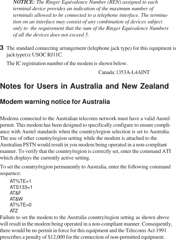 NOTICE: The Ringer Equivalence Number (REN) assigned to eachterminal device provides an indication of the maximum number ofterminals allowed to be connected to a telephone interface. The termina-tion on an interface may consist of any combination of devices subjectonly to  the requirement that the sum of the Ringer Equivalence Numbersof all the devices does not exceed 5.3The standard connecting arrangement (telephone jack type) for this equipment isjack type(s): USOC  RJ11C.The IC registration number of the modem is shown below. Canada: 1353A-L4AINTNotes for Users in Australia and New ZealandModem warning notice for AustraliaModems connected to the Australian telecoms network must have a valid Austelpermit. This modem has been designed to specifically configure to ensure compli-ance with Austel standards when the country/region selection is set to Australia.The use of other country/region setting while the modem is attached to theAustralian PSTN would result in you modem being operated in a non-compliantmanner. To verify that the country/region is correctly set, enter the command ATIwhich displays the currently active setting.To set the country/region permanently to Australia, enter the following commandsequence:AT%TE=1ATS133=1AT&amp;FAT&amp;WAT%TE=0ATZFailure to set the modem to the Australia country/region setting as shown abovewill result in the modem being operated in a non-compliant manner. Consequently,there would be no permit in force for this equipment and the Telecoms Act 1991prescribes a penalty of $12,000 for the connection of non-permitted equipment.