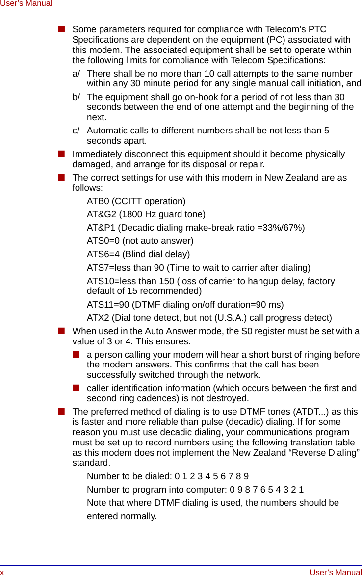 xUser’s ManualUser’s Manual■Some parameters required for compliance with Telecom’s PTC Specifications are dependent on the equipment (PC) associated with this modem. The associated equipment shall be set to operate within the following limits for compliance with Telecom Specifications:a/ There shall be no more than 10 call attempts to the same number within any 30 minute period for any single manual call initiation, andb/ The equipment shall go on-hook for a period of not less than 30 seconds between the end of one attempt and the beginning of the next.c/ Automatic calls to different numbers shall be not less than 5 seconds apart.■Immediately disconnect this equipment should it become physically damaged, and arrange for its disposal or repair.■The correct settings for use with this modem in New Zealand are as follows:ATB0 (CCITT operation)AT&amp;G2 (1800 Hz guard tone)AT&amp;P1 (Decadic dialing make-break ratio =33%/67%)ATS0=0 (not auto answer)ATS6=4 (Blind dial delay)ATS7=less than 90 (Time to wait to carrier after dialing)ATS10=less than 150 (loss of carrier to hangup delay, factorydefault of 15 recommended)ATS11=90 (DTMF dialing on/off duration=90 ms)ATX2 (Dial tone detect, but not (U.S.A.) call progress detect)■When used in the Auto Answer mode, the S0 register must be set with a value of 3 or 4. This ensures:■a person calling your modem will hear a short burst of ringing before the modem answers. This confirms that the call has been successfully switched through the network.■caller identification information (which occurs between the first and second ring cadences) is not destroyed.■The preferred method of dialing is to use DTMF tones (ATDT...) as this is faster and more reliable than pulse (decadic) dialing. If for some reason you must use decadic dialing, your communications program must be set up to record numbers using the following translation table as this modem does not implement the New Zealand “Reverse Dialing” standard.Number to be dialed: 0 1 2 3 4 5 6 7 8 9Number to program into computer: 0 9 8 7 6 5 4 3 2 1Note that where DTMF dialing is used, the numbers should be entered normally.