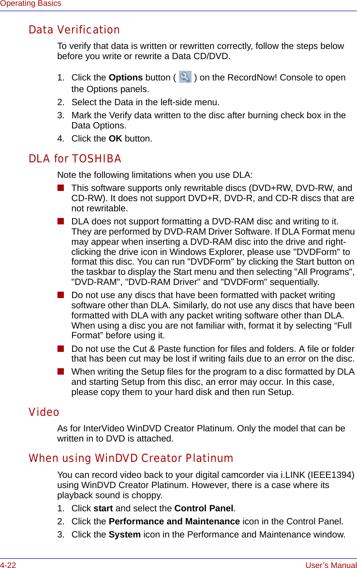 4-22 User’s ManualOperating BasicsData VerificationTo verify that data is written or rewritten correctly, follow the steps below before you write or rewrite a Data CD/DVD.1. Click the Options button ( ) on the RecordNow! Console to open the Options panels.2. Select the Data in the left-side menu.3. Mark the Verify data written to the disc after burning check box in the Data Options.4. Click the OK button.DLA for TOSHIBANote the following limitations when you use DLA:■This software supports only rewritable discs (DVD+RW, DVD-RW, and CD-RW). It does not support DVD+R, DVD-R, and CD-R discs that are not rewritable.■DLA does not support formatting a DVD-RAM disc and writing to it. They are performed by DVD-RAM Driver Software. If DLA Format menu may appear when inserting a DVD-RAM disc into the drive and right-clicking the drive icon in Windows Explorer, please use &quot;DVDForm&quot; to format this disc. You can run &quot;DVDForm&quot; by clicking the Start button on the taskbar to display the Start menu and then selecting &quot;All Programs&quot;, &quot;DVD-RAM&quot;, &quot;DVD-RAM Driver&quot; and &quot;DVDForm&quot; sequentially.■Do not use any discs that have been formatted with packet writing software other than DLA. Similarly, do not use any discs that have been formatted with DLA with any packet writing software other than DLA. When using a disc you are not familiar with, format it by selecting “Full Format” before using it.■Do not use the Cut &amp; Paste function for files and folders. A file or folder that has been cut may be lost if writing fails due to an error on the disc.■When writing the Setup files for the program to a disc formatted by DLA and starting Setup from this disc, an error may occur. In this case, please copy them to your hard disk and then run Setup.VideoAs for InterVideo WinDVD Creator Platinum. Only the model that can be written in to DVD is attached.When using WinDVD Creator PlatinumYou can record video back to your digital camcorder via i.LINK (IEEE1394) using WinDVD Creator Platinum. However, there is a case where its playback sound is choppy.1. Click start and select the Control Panel.2. Click the Performance and Maintenance icon in the Control Panel.3. Click the System icon in the Performance and Maintenance window.