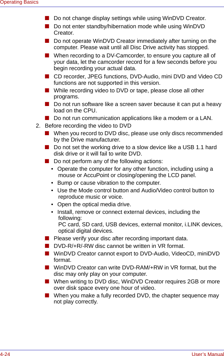 4-24 User’s ManualOperating Basics■Do not change display settings while using WinDVD Creator.■Do not enter standby/hibernation mode while using WinDVD Creator.■Do not operate WinDVD Creator immediately after turning on the computer. Please wait until all Disc Drive activity has stopped.■When recording to a DV-Camcorder, to ensure you capture all of your data, let the camcorder record for a few seconds before you begin recording your actual data.■CD recorder, JPEG functions, DVD-Audio, mini DVD and Video CD functions are not supported in this version.■While recording video to DVD or tape, please close all other programs.■Do not run software like a screen saver because it can put a heavy load on the CPU.■Do not run communication applications like a modem or a LAN.2. Before recording the video to DVD■When you record to DVD disc, please use only discs recommended by the Drive manufacturer.■Do not set the working drive to a slow device like a USB 1.1 hard disk drive or it will fail to write DVD.■Do not perform any of the following actions:    • Operate the computer for any other function, including using a mouse or AccuPoint or closing/opening the LCD panel.    • Bump or cause vibration to the computer.    • Use the Mode control button and Audio/Video control button to reproduce music or voice.    • Open the optical media drive.    • Install, remove or connect external devices, including the following:PC card, SD card, USB devices, external monitor, i.LINK devices, optical digital devices.■Please verify your disc after recording important data.■DVD-R/+R/-RW disc cannot be written in VR format.■WinDVD Creator cannot export to DVD-Audio, VideoCD, miniDVD format.■WinDVD Creator can write DVD-RAM/+RW in VR format, but the disc may only play on your computer.■When writing to DVD disc, WinDVD Creator requires 2GB or more over disk space every one hour of video.■When you make a fully recorded DVD, the chapter sequence may not play correctly.