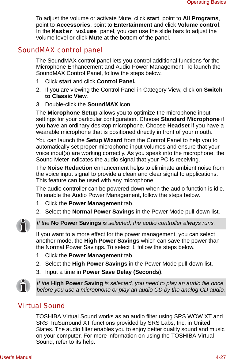 User’s Manual 4-27Operating BasicsTo adjust the volume or activate Mute, click start, point to All Programs, point to Accessories, point to Entertainment and click Volume control. In the Master volume panel, you can use the slide bars to adjust the volume level or click Mute at the bottom of the panel.SoundMAX control panelThe SoundMAX control panel lets you control additional functions for the Microphone Enhancement and Audio Power Management. To launch the SoundMAX Control Panel, follow the steps below.1. Click start and click Control Panel.2. If you are viewing the Control Panel in Category View, click on Switch to Classic View.3. Double-click the SoundMAX icon.The Microphone Setup allows you to optimize the microphone input settings for your particular configuration. Choose Standard Microphone if you have an ordinary desktop microphone. Choose Headset if you have a wearable microphone that is positioned directly in front of your mouth.You can launch the Setup Wizard from the Control Panel to help you to automatically set proper microphone input volumes and ensure that your voice input(s) are working correctly. As you speak into the microphone, the Sound Meter indicates the audio signal that your PC is receiving.The Noise Reduction enhancement helps to eliminate ambient noise from the voice input signal to provide a clean and clear signal to applications. This feature can be used with any microphone.The audio controller can be powered down when the audio function is idle. To enable the Audio Power Management, follow the steps below.1. Click the Power Management tab.2. Select the Normal Power Savings in the Power Mode pull-down list.If you want to a more effect for the power management, you can select another mode, the High Power Savings which can save the power than the Normal Power Savings. To select it, follow the steps below.1. Click the Power Management tab.2. Select the High Power Savings in the Power Mode pull-down list.3. Input a time in Power Save Delay (Seconds).Virtual SoundTOSHIBA Virtual Sound works as an audio filter using SRS WOW XT and SRS TruSurround XT functions provided by SRS Labs, Inc. in United States. The audio filter enables you to enjoy better quality sound and music on your computer. For more information on using the TOSHIBA Virtual Sound, refer to its help.If the No Power Savings is selected, the audio controller always runs.If the High Power Saving is selected, you need to play an audio file once before you use a microphone or play an audio CD by the analog CD audio.