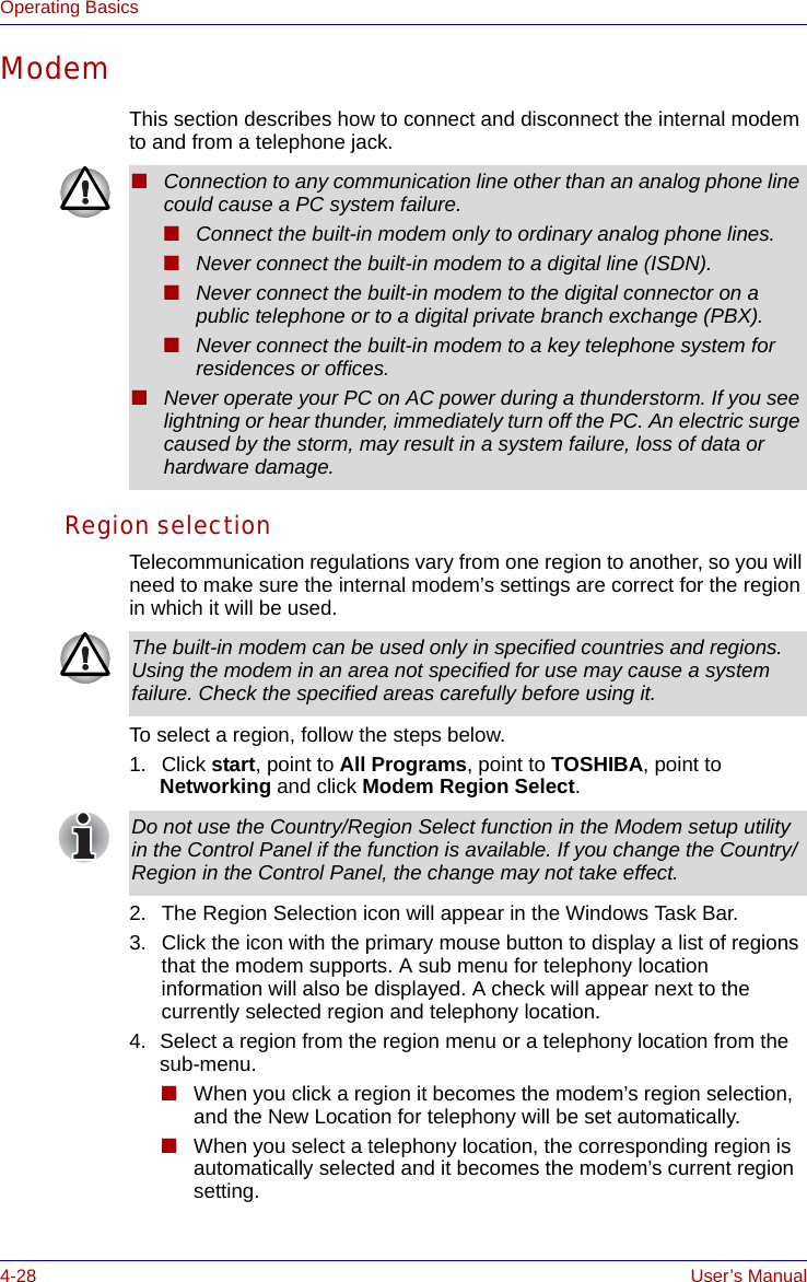 4-28 User’s ManualOperating BasicsModemThis section describes how to connect and disconnect the internal modem to and from a telephone jack.Region selectionTelecommunication regulations vary from one region to another, so you will need to make sure the internal modem’s settings are correct for the region in which it will be used.To select a region, follow the steps below.1. Click start, point to All Programs, point to TOSHIBA, point to Networking and click Modem Region Select.2. The Region Selection icon will appear in the Windows Task Bar.3. Click the icon with the primary mouse button to display a list of regions that the modem supports. A sub menu for telephony location information will also be displayed. A check will appear next to the currently selected region and telephony location.4. Select a region from the region menu or a telephony location from the sub-menu. ■When you click a region it becomes the modem’s region selection, and the New Location for telephony will be set automatically.■When you select a telephony location, the corresponding region is automatically selected and it becomes the modem’s current region setting.■Connection to any communication line other than an analog phone line could cause a PC system failure.■Connect the built-in modem only to ordinary analog phone lines.■Never connect the built-in modem to a digital line (ISDN).■Never connect the built-in modem to the digital connector on a public telephone or to a digital private branch exchange (PBX).■Never connect the built-in modem to a key telephone system for residences or offices. ■Never operate your PC on AC power during a thunderstorm. If you see lightning or hear thunder, immediately turn off the PC. An electric surge caused by the storm, may result in a system failure, loss of data or hardware damage.The built-in modem can be used only in specified countries and regions. Using the modem in an area not specified for use may cause a system failure. Check the specified areas carefully before using it.Do not use the Country/Region Select function in the Modem setup utility in the Control Panel if the function is available. If you change the Country/Region in the Control Panel, the change may not take effect.