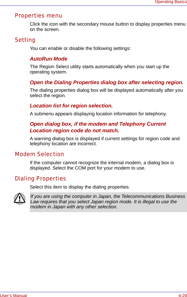 User’s Manual 4-29Operating BasicsProperties menuClick the icon with the secondary mouse button to display properties menu on the screen.SettingYou can enable or disable the following settings:AutoRun ModeThe Region Select utility starts automatically when you start up the operating system.Open the Dialing Properties dialog box after selecting region.The dialing properties dialog box will be displayed automatically after you select the region.Location list for region selection.A submenu appears displaying location information for telephony.Open dialog box, if the modem and Telephony Current Location region code do not match.A warning dialog box is displayed if current settings for region code and telephony location are incorrect.Modem SelectionIf the computer cannot recognize the internal modem, a dialog box is displayed. Select the COM port for your modem to use.Dialing PropertiesSelect this item to display the dialing properties.If you are using the computer in Japan, the Telecommunications Business Law requires that you select Japan region mode. It is illegal to use the modem in Japan with any other selection.