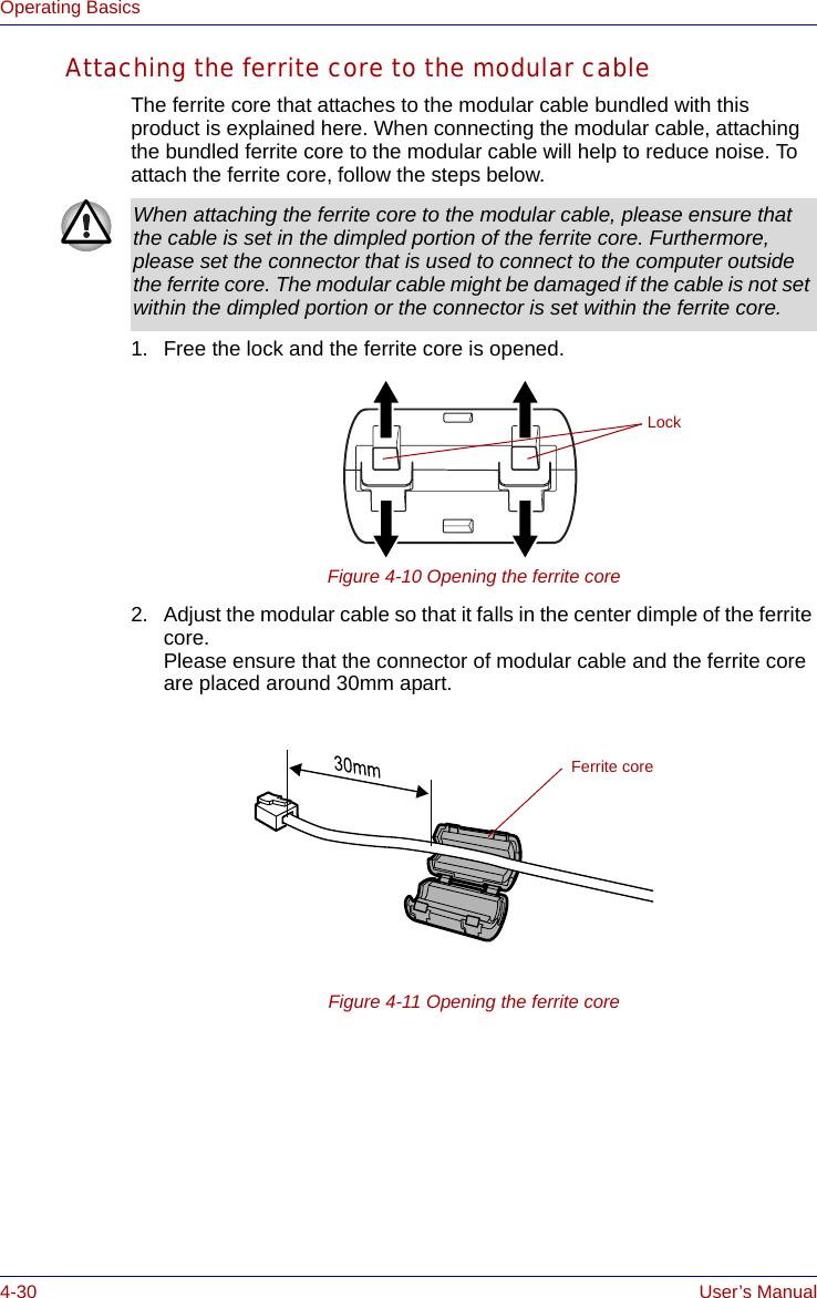 4-30 User’s ManualOperating BasicsAttaching the ferrite core to the modular cableThe ferrite core that attaches to the modular cable bundled with this product is explained here. When connecting the modular cable, attaching the bundled ferrite core to the modular cable will help to reduce noise. To attach the ferrite core, follow the steps below.1. Free the lock and the ferrite core is opened.Figure 4-10 Opening the ferrite core2. Adjust the modular cable so that it falls in the center dimple of the ferrite core. Please ensure that the connector of modular cable and the ferrite core are placed around 30mm apart.Figure 4-11 Opening the ferrite coreWhen attaching the ferrite core to the modular cable, please ensure that the cable is set in the dimpled portion of the ferrite core. Furthermore, please set the connector that is used to connect to the computer outside the ferrite core. The modular cable might be damaged if the cable is not set within the dimpled portion or the connector is set within the ferrite core.LockFerrite core