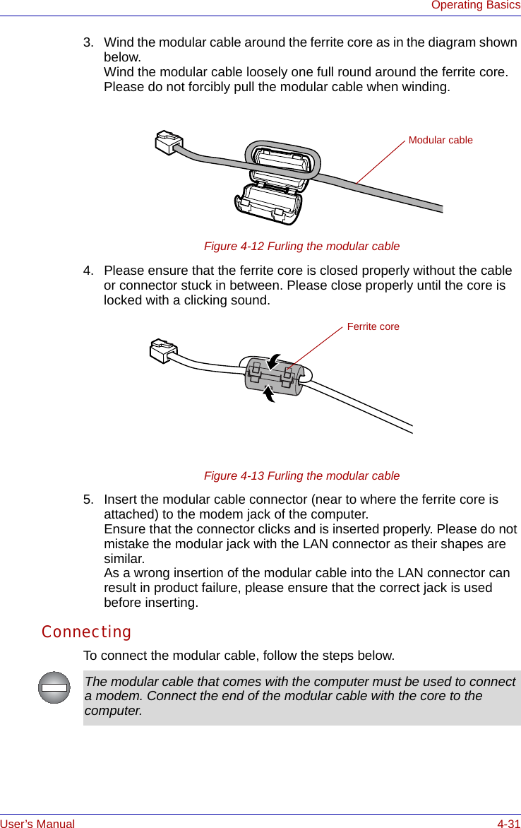 User’s Manual 4-31Operating Basics3. Wind the modular cable around the ferrite core as in the diagram shown below.Wind the modular cable loosely one full round around the ferrite core. Please do not forcibly pull the modular cable when winding.Figure 4-12 Furling the modular cable4. Please ensure that the ferrite core is closed properly without the cable or connector stuck in between. Please close properly until the core is locked with a clicking sound.Figure 4-13 Furling the modular cable5. Insert the modular cable connector (near to where the ferrite core is attached) to the modem jack of the computer.Ensure that the connector clicks and is inserted properly. Please do not mistake the modular jack with the LAN connector as their shapes are similar.As a wrong insertion of the modular cable into the LAN connector can result in product failure, please ensure that the correct jack is used before inserting.ConnectingTo connect the modular cable, follow the steps below. Modular cableFerrite coreThe modular cable that comes with the computer must be used to connect a modem. Connect the end of the modular cable with the core to the computer. 