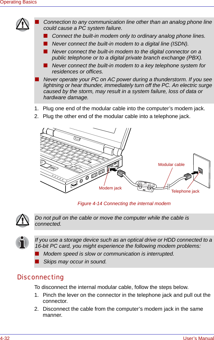 4-32 User’s ManualOperating Basics1. Plug one end of the modular cable into the computer’s modem jack.2. Plug the other end of the modular cable into a telephone jack.Figure 4-14 Connecting the internal modemDisconnectingTo disconnect the internal modular cable, follow the steps below.1. Pinch the lever on the connector in the telephone jack and pull out the connector.2. Disconnect the cable from the computer’s modem jack in the same manner.■Connection to any communication line other than an analog phone line could cause a PC system failure.■Connect the built-in modem only to ordinary analog phone lines.■Never connect the built-in modem to a digital line (ISDN).■Never connect the built-in modem to the digital connector on a public telephone or to a digital private branch exchange (PBX).■Never connect the built-in modem to a key telephone system for residences or offices. ■Never operate your PC on AC power during a thunderstorm. If you see lightning or hear thunder, immediately turn off the PC. An electric surge caused by the storm, may result in a system failure, loss of data or hardware damage.Modular cableTelephone jackModem jackDo not pull on the cable or move the computer while the cable is connected.If you use a storage device such as an optical drive or HDD connected to a 16-bit PC card, you might experience the following modem problems:■Modem speed is slow or communication is interrupted.■Skips may occur in sound.