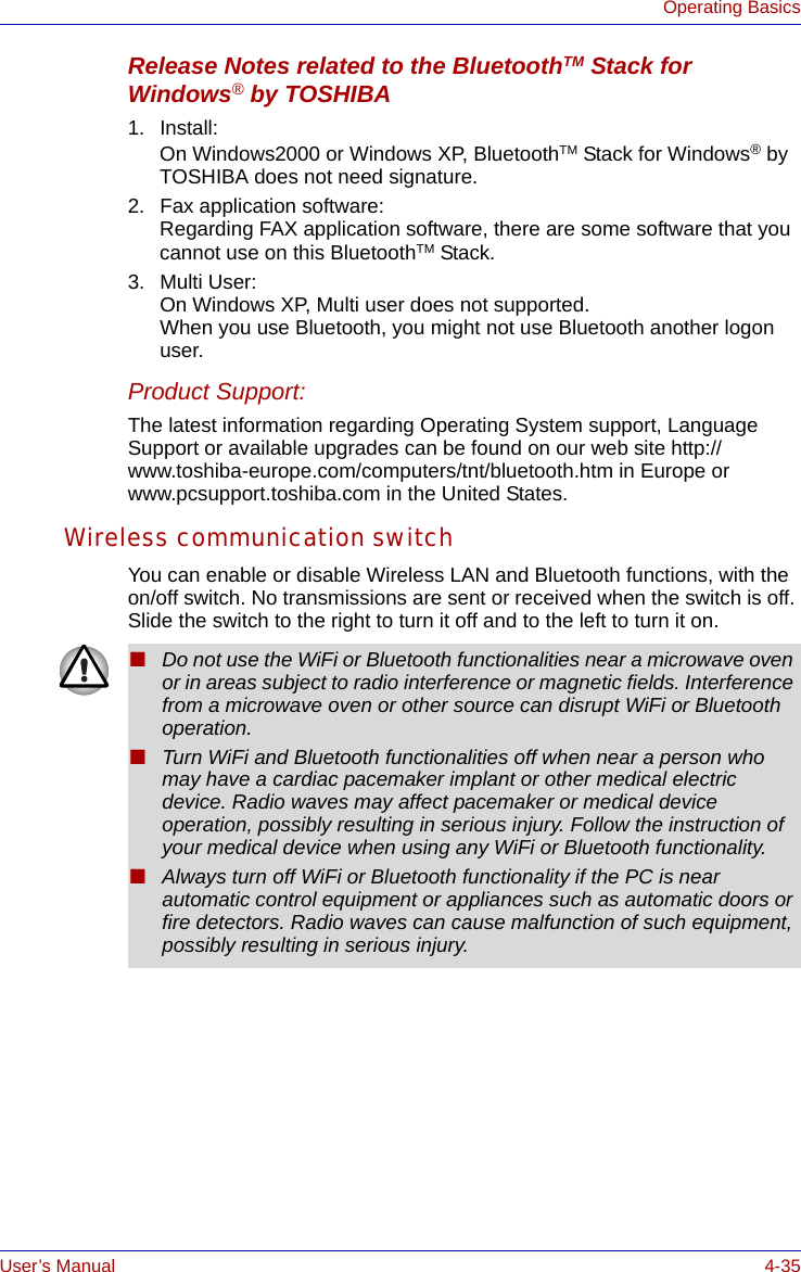 User’s Manual 4-35Operating BasicsRelease Notes related to the BluetoothTM Stack for Windows® by TOSHIBA1. Install:On Windows2000 or Windows XP, BluetoothTM Stack for Windows® by TOSHIBA does not need signature.2. Fax application software:Regarding FAX application software, there are some software that you cannot use on this BluetoothTM Stack.3. Multi User:On Windows XP, Multi user does not supported.When you use Bluetooth, you might not use Bluetooth another logon user.Product Support:The latest information regarding Operating System support, Language Support or available upgrades can be found on our web site http://www.toshiba-europe.com/computers/tnt/bluetooth.htm in Europe or www.pcsupport.toshiba.com in the United States.Wireless communication switchYou can enable or disable Wireless LAN and Bluetooth functions, with the on/off switch. No transmissions are sent or received when the switch is off. Slide the switch to the right to turn it off and to the left to turn it on.■Do not use the WiFi or Bluetooth functionalities near a microwave oven or in areas subject to radio interference or magnetic fields. Interference from a microwave oven or other source can disrupt WiFi or Bluetooth operation.■Turn WiFi and Bluetooth functionalities off when near a person who may have a cardiac pacemaker implant or other medical electric device. Radio waves may affect pacemaker or medical device operation, possibly resulting in serious injury. Follow the instruction of your medical device when using any WiFi or Bluetooth functionality.■Always turn off WiFi or Bluetooth functionality if the PC is near automatic control equipment or appliances such as automatic doors or fire detectors. Radio waves can cause malfunction of such equipment, possibly resulting in serious injury.