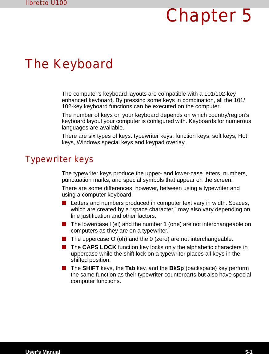 User’s Manual 5-1libretto U100Chapter 5The KeyboardThe computer’s keyboard layouts are compatible with a 101/102-key enhanced keyboard. By pressing some keys in combination, all the 101/102-key keyboard functions can be executed on the computer.The number of keys on your keyboard depends on which country/region’s keyboard layout your computer is configured with. Keyboards for numerous languages are available.There are six types of keys: typewriter keys, function keys, soft keys, Hot keys, Windows special keys and keypad overlay.Typewriter keysThe typewriter keys produce the upper- and lower-case letters, numbers, punctuation marks, and special symbols that appear on the screen.There are some differences, however, between using a typewriter and using a computer keyboard:■Letters and numbers produced in computer text vary in width. Spaces, which are created by a “space character,” may also vary depending on line justification and other factors.■The lowercase l (el) and the number 1 (one) are not interchangeable on computers as they are on a typewriter.■The uppercase O (oh) and the 0 (zero) are not interchangeable.■The CAPS LOCK function key locks only the alphabetic characters in uppercase while the shift lock on a typewriter places all keys in the shifted position.■The SHIFT keys, the Tab key, and the BkSp (backspace) key perform the same function as their typewriter counterparts but also have special computer functions.