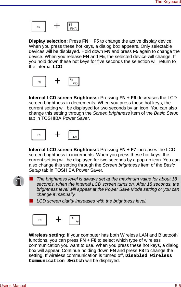 User’s Manual 5-5The KeyboardDisplay selection: Press FN + F5 to change the active display device. When you press these hot keys, a dialog box appears. Only selectable devices will be displayed. Hold down FN and press F5 again to change the device. When you release FN and F5, the selected device will change. If you hold down these hot keys for five seconds the selection will return to the internal LCD. Internal LCD screen Brightness: Pressing FN + F6 decreases the LCD screen brightness in decrements. When you press these hot keys, the current setting will be displayed for two seconds by an icon. You can also change this setting through the Screen brightness item of the Basic Setup tab in TOSHIBA Power Saver. Internal LCD screen Brightness: Pressing FN + F7 increases the LCD screen brightness in increments. When you press these hot keys, the current setting will be displayed for two seconds by a pop-up icon. You can also change this setting through the Screen brightness item of the Basic Setup tab in TOSHIBA Power Saver..Wireless setting: If your computer has both Wireless LAN and Bluetooth functions, you can press FN + F8 to select which type of wireless communication you want to use. When you press these hot keys, a dialog box will appear. Continue holding down FN and press F8 to change the setting. If wireless communication is turned off, Disabled Wireless Communication Switch will be displayed.■The brightness level is always set at the maximum value for about 18 seconds, when the internal LCD screen turns on. After 18 seconds, the brightness level will appear at the Power Save Mode setting or you can change it manually.■LCD screen clarity increases with the brightness level.