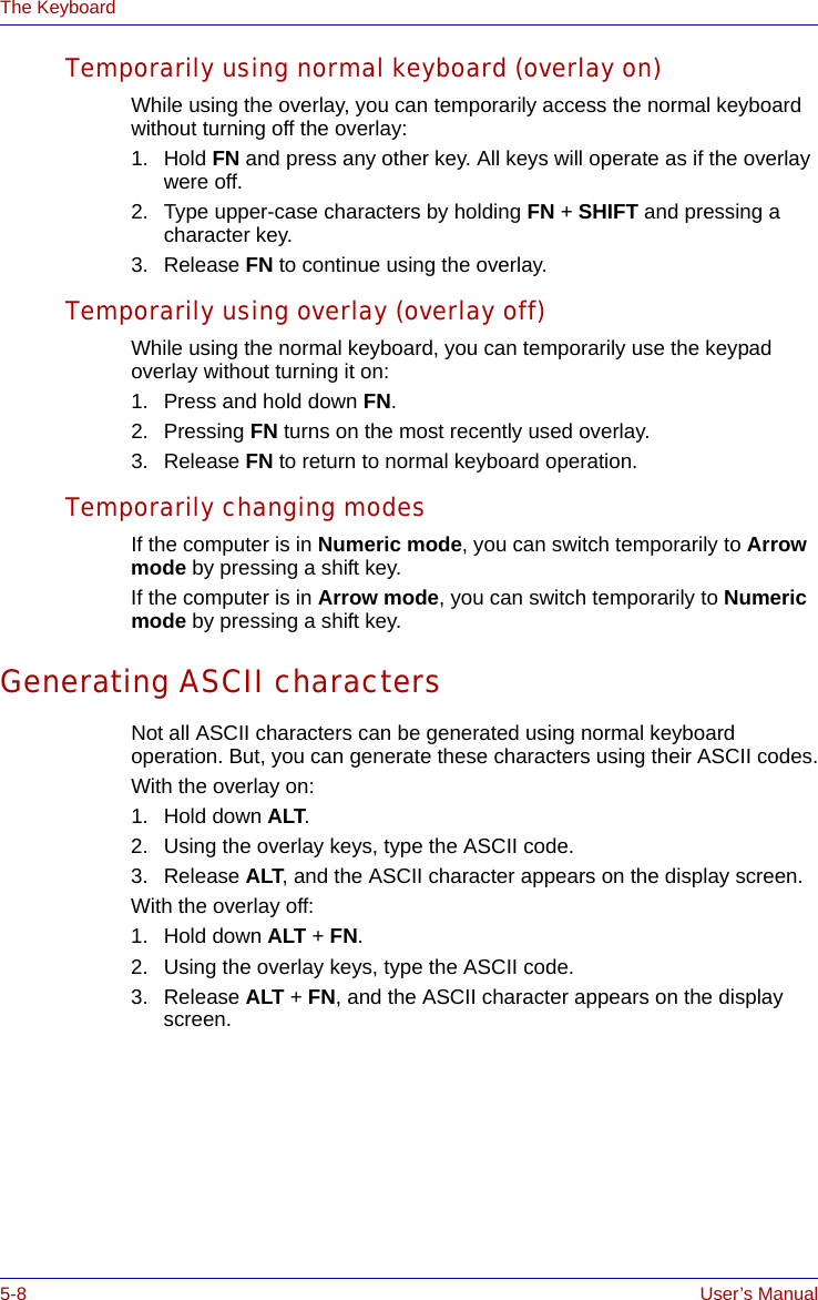 5-8 User’s ManualThe KeyboardTemporarily using normal keyboard (overlay on)While using the overlay, you can temporarily access the normal keyboard without turning off the overlay:1. Hold FN and press any other key. All keys will operate as if the overlay were off.2. Type upper-case characters by holding FN + SHIFT and pressing a character key.3. Release FN to continue using the overlay.Temporarily using overlay (overlay off)While using the normal keyboard, you can temporarily use the keypad overlay without turning it on:1. Press and hold down FN. 2. Pressing FN turns on the most recently used overlay.3. Release FN to return to normal keyboard operation.Temporarily changing modesIf the computer is in Numeric mode, you can switch temporarily to Arrow mode by pressing a shift key. If the computer is in Arrow mode, you can switch temporarily to Numeric mode by pressing a shift key. Generating ASCII charactersNot all ASCII characters can be generated using normal keyboard operation. But, you can generate these characters using their ASCII codes.With the overlay on:1. Hold down ALT.2. Using the overlay keys, type the ASCII code.3. Release ALT, and the ASCII character appears on the display screen.With the overlay off:1. Hold down ALT + FN.2. Using the overlay keys, type the ASCII code.3. Release ALT + FN, and the ASCII character appears on the display screen.