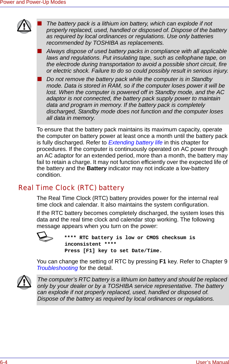 6-4 User’s ManualPower and Power-Up ModesTo ensure that the battery pack maintains its maximum capacity, operate the computer on battery power at least once a month until the battery pack is fully discharged. Refer to Extending battery life in this chapter for procedures. If the computer is continuously operated on AC power through an AC adaptor for an extended period, more than a month, the battery may fail to retain a charge. It may not function efficiently over the expected life of the battery and the Battery indicator may not indicate a low-battery condition.Real Time Clock (RTC) batteryThe Real Time Clock (RTC) battery provides power for the internal real time clock and calendar. It also maintains the system configuration.If the RTC battery becomes completely discharged, the system loses this data and the real time clock and calendar stop working. The following message appears when you turn on the power:S**** RTC battery is low or CMOS checksum is inconsistent ****    Press [F1] key to set Date/Time. You can change the setting of RTC by pressing F1 key. Refer to Chapter 9 Troubleshooting for the detail.■The battery pack is a lithium ion battery, which can explode if not properly replaced, used, handled or disposed of. Dispose of the battery as required by local ordinances or regulations. Use only batteries recommended by TOSHIBA as replacements.■Always dispose of used battery packs in compliance with all applicable laws and regulations. Put insulating tape, such as cellophane tape, on the electrode during transportation to avoid a possible short circuit, fire or electric shock. Failure to do so could possibly result in serious injury.■Do not remove the battery pack while the computer is in Standby mode. Data is stored in RAM, so if the computer loses power it will be lost. When the computer is powered off in Standby mode, and the AC adaptor is not connected, the battery pack supply power to maintain data and program in memory. If the battery pack is completely discharged, Standby mode does not function and the computer loses all data in memory.The computer’s RTC battery is a lithium ion battery and should be replaced only by your dealer or by a TOSHIBA service representative. The battery can explode if not properly replaced, used, handled or disposed of. Dispose of the battery as required by local ordinances or regulations.