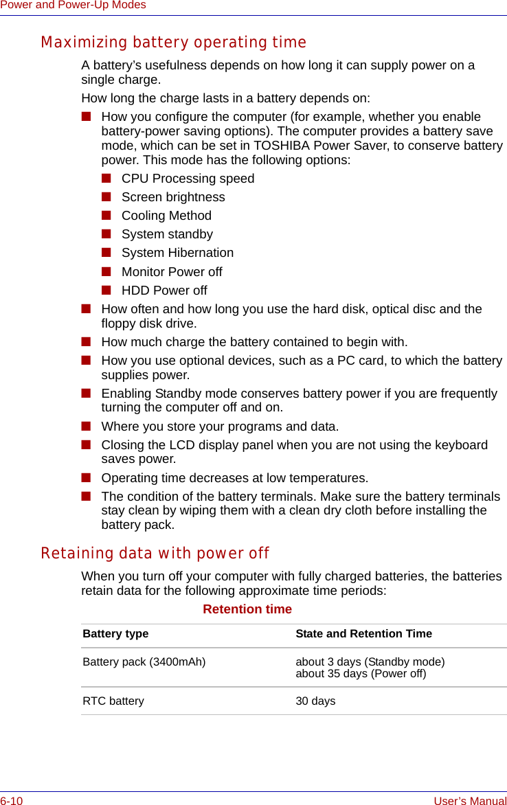 6-10 User’s ManualPower and Power-Up ModesMaximizing battery operating timeA battery’s usefulness depends on how long it can supply power on a single charge.How long the charge lasts in a battery depends on:■How you configure the computer (for example, whether you enable battery-power saving options). The computer provides a battery save mode, which can be set in TOSHIBA Power Saver, to conserve battery power. This mode has the following options:■CPU Processing speed■Screen brightness■Cooling Method■System standby■System Hibernation■Monitor Power off■HDD Power off■How often and how long you use the hard disk, optical disc and the floppy disk drive.■How much charge the battery contained to begin with.■How you use optional devices, such as a PC card, to which the battery supplies power.■Enabling Standby mode conserves battery power if you are frequently turning the computer off and on.■Where you store your programs and data. ■Closing the LCD display panel when you are not using the keyboard saves power.■Operating time decreases at low temperatures.■The condition of the battery terminals. Make sure the battery terminals stay clean by wiping them with a clean dry cloth before installing the battery pack. Retaining data with power offWhen you turn off your computer with fully charged batteries, the batteries retain data for the following approximate time periods:Retention timeBattery type State and Retention TimeBattery pack (3400mAh) about 3 days (Standby mode)about 35 days (Power off)RTC battery 30 days