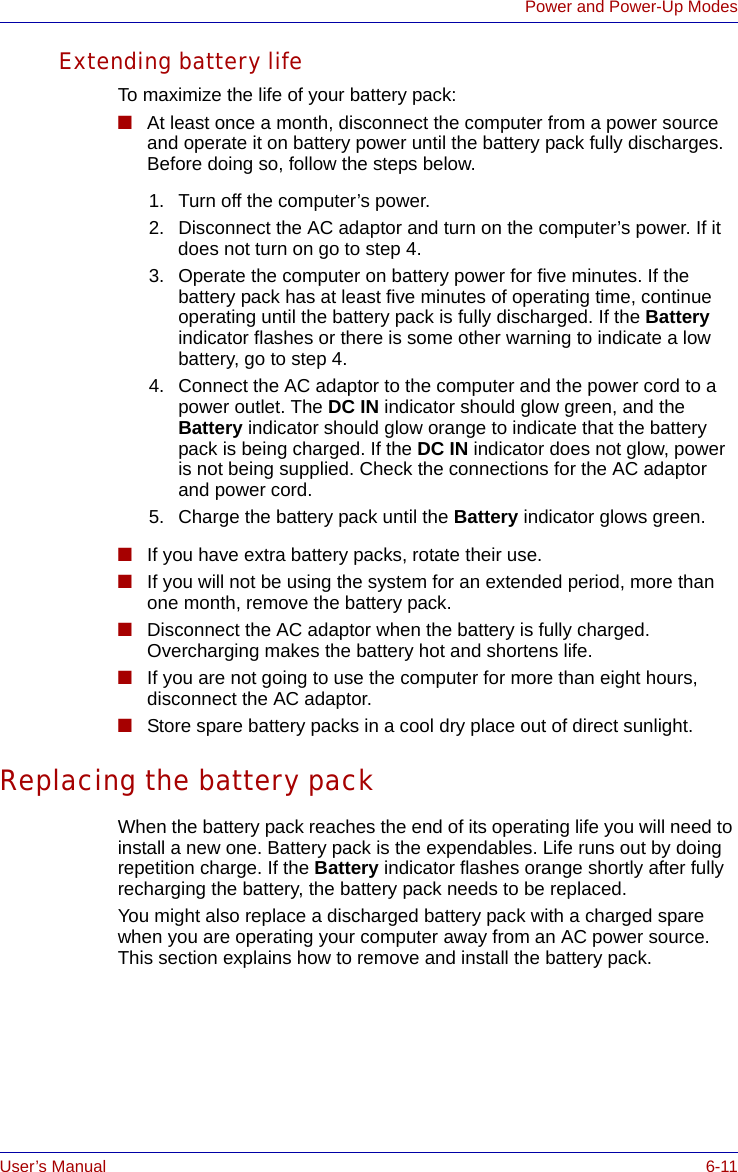 User’s Manual 6-11Power and Power-Up ModesExtending battery lifeTo maximize the life of your battery pack:■At least once a month, disconnect the computer from a power source and operate it on battery power until the battery pack fully discharges. Before doing so, follow the steps below.■If you have extra battery packs, rotate their use.■If you will not be using the system for an extended period, more than one month, remove the battery pack.■Disconnect the AC adaptor when the battery is fully charged. Overcharging makes the battery hot and shortens life.■If you are not going to use the computer for more than eight hours, disconnect the AC adaptor. ■Store spare battery packs in a cool dry place out of direct sunlight.Replacing the battery packWhen the battery pack reaches the end of its operating life you will need to install a new one. Battery pack is the expendables. Life runs out by doing repetition charge. If the Battery indicator flashes orange shortly after fully recharging the battery, the battery pack needs to be replaced.You might also replace a discharged battery pack with a charged spare when you are operating your computer away from an AC power source. This section explains how to remove and install the battery pack. 1. Turn off the computer’s power.2. Disconnect the AC adaptor and turn on the computer’s power. If it does not turn on go to step 4.3. Operate the computer on battery power for five minutes. If the battery pack has at least five minutes of operating time, continue operating until the battery pack is fully discharged. If the Battery indicator flashes or there is some other warning to indicate a low battery, go to step 4.4. Connect the AC adaptor to the computer and the power cord to a power outlet. The DC IN indicator should glow green, and the Battery indicator should glow orange to indicate that the battery pack is being charged. If the DC IN indicator does not glow, power is not being supplied. Check the connections for the AC adaptor and power cord.5. Charge the battery pack until the Battery indicator glows green.