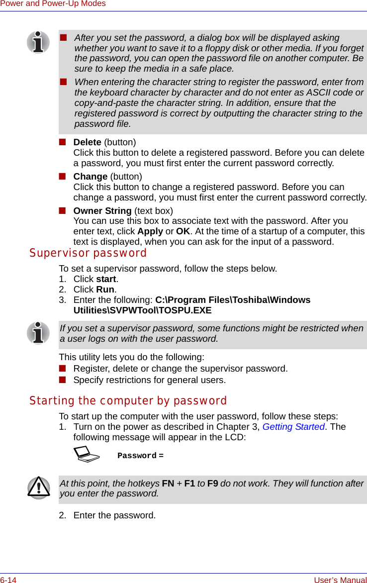 6-14 User’s ManualPower and Power-Up Modes■Delete (button)Click this button to delete a registered password. Before you can delete a password, you must first enter the current password correctly.■Change (button)Click this button to change a registered password. Before you can change a password, you must first enter the current password correctly.■Owner String (text box)You can use this box to associate text with the password. After you enter text, click Apply or OK. At the time of a startup of a computer, this text is displayed, when you can ask for the input of a password.Supervisor passwordTo set a supervisor password, follow the steps below.1. Click start.2. Click Run.3. Enter the following: C:\Program Files\Toshiba\WindowsUtilities\SVPWTool\TOSPU.EXEThis utility lets you do the following:■Register, delete or change the supervisor password.■Specify restrictions for general users. Starting the computer by passwordTo start up the computer with the user password, follow these steps:1. Turn on the power as described in Chapter 3, Getting Started. The following message will appear in the LCD:SPassword =2. Enter the password.■After you set the password, a dialog box will be displayed asking whether you want to save it to a floppy disk or other media. If you forget the password, you can open the password file on another computer. Be sure to keep the media in a safe place.■When entering the character string to register the password, enter from the keyboard character by character and do not enter as ASCII code or copy-and-paste the character string. In addition, ensure that the registered password is correct by outputting the character string to the password file.If you set a supervisor password, some functions might be restricted when a user logs on with the user password.At this point, the hotkeys FN + F1 to F9 do not work. They will function after you enter the password.