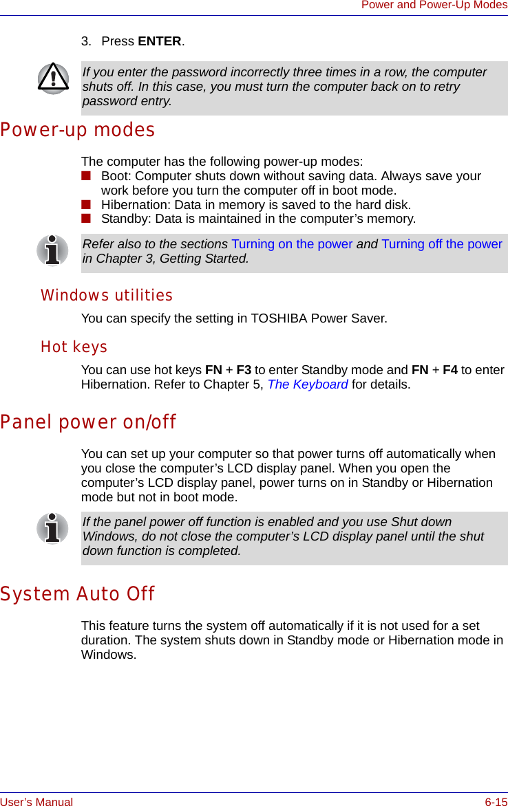 User’s Manual 6-15Power and Power-Up Modes3. Press ENTER.Power-up modesThe computer has the following power-up modes:■Boot: Computer shuts down without saving data. Always save your work before you turn the computer off in boot mode.■Hibernation: Data in memory is saved to the hard disk. ■Standby: Data is maintained in the computer’s memory.Windows utilitiesYou can specify the setting in TOSHIBA Power Saver.Hot keysYou can use hot keys FN + F3 to enter Standby mode and FN + F4 to enter Hibernation. Refer to Chapter 5, The Keyboard for details.Panel power on/offYou can set up your computer so that power turns off automatically when you close the computer’s LCD display panel. When you open the computer’s LCD display panel, power turns on in Standby or Hibernation mode but not in boot mode. System Auto OffThis feature turns the system off automatically if it is not used for a set duration. The system shuts down in Standby mode or Hibernation mode in Windows.If you enter the password incorrectly three times in a row, the computer shuts off. In this case, you must turn the computer back on to retry password entry.Refer also to the sections Turning on the power and Turning off the power in Chapter 3, Getting Started. If the panel power off function is enabled and you use Shut down Windows, do not close the computer’s LCD display panel until the shut down function is completed.