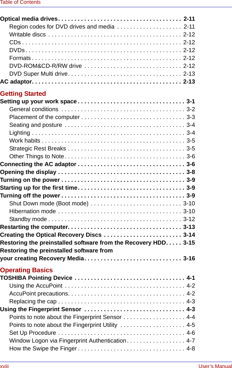 xviii User’s ManualTable of ContentsOptical media drives. . . . . . . . . . . . . . . . . . . . . . . . . . . . . . . . . . . . . . 2-11Region codes for DVD drives and media  . . . . . . . . . . . . . . . . . . . .  2-11Writable discs  . . . . . . . . . . . . . . . . . . . . . . . . . . . . . . . . . . . . . . . . . 2-12CDs . . . . . . . . . . . . . . . . . . . . . . . . . . . . . . . . . . . . . . . . . . . . . . . . . 2-12DVDs. . . . . . . . . . . . . . . . . . . . . . . . . . . . . . . . . . . . . . . . . . . . . . . . 2-12Formats . . . . . . . . . . . . . . . . . . . . . . . . . . . . . . . . . . . . . . . . . . . . . . 2-12DVD-ROM&amp;CD-R/RW drive  . . . . . . . . . . . . . . . . . . . . . . . . . . . . . . 2-12DVD Super Multi drive. . . . . . . . . . . . . . . . . . . . . . . . . . . . . . . . . . . 2-13AC adaptor. . . . . . . . . . . . . . . . . . . . . . . . . . . . . . . . . . . . . . . . . . . . . . 2-13Getting StartedSetting up your work space. . . . . . . . . . . . . . . . . . . . . . . . . . . . . . . . . 3-1General conditions  . . . . . . . . . . . . . . . . . . . . . . . . . . . . . . . . . . . . . . 3-2Placement of the computer . . . . . . . . . . . . . . . . . . . . . . . . . . . . . . . . 3-3Seating and posture  . . . . . . . . . . . . . . . . . . . . . . . . . . . . . . . . . . . . . 3-4Lighting . . . . . . . . . . . . . . . . . . . . . . . . . . . . . . . . . . . . . . . . . . . . . . . 3-4Work habits . . . . . . . . . . . . . . . . . . . . . . . . . . . . . . . . . . . . . . . . . . . . 3-5Strategic Rest Breaks . . . . . . . . . . . . . . . . . . . . . . . . . . . . . . . . . . . . 3-5Other Things to Note. . . . . . . . . . . . . . . . . . . . . . . . . . . . . . . . . . . . . 3-6Connecting the AC adaptor . . . . . . . . . . . . . . . . . . . . . . . . . . . . . . . . . 3-6Opening the display . . . . . . . . . . . . . . . . . . . . . . . . . . . . . . . . . . . . . . . 3-8Turning on the power . . . . . . . . . . . . . . . . . . . . . . . . . . . . . . . . . . . . . . 3-9Starting up for the first time. . . . . . . . . . . . . . . . . . . . . . . . . . . . . . . . . 3-9Turning off the power . . . . . . . . . . . . . . . . . . . . . . . . . . . . . . . . . . . . . . 3-9Shut Down mode (Boot mode) . . . . . . . . . . . . . . . . . . . . . . . . . . . . 3-10Hibernation mode . . . . . . . . . . . . . . . . . . . . . . . . . . . . . . . . . . . . . . 3-10Standby mode . . . . . . . . . . . . . . . . . . . . . . . . . . . . . . . . . . . . . . . . . 3-12Restarting the computer. . . . . . . . . . . . . . . . . . . . . . . . . . . . . . . . . . . 3-13Creating the Optical Recovery Discs  . . . . . . . . . . . . . . . . . . . . . . . . 3-14Restoring the preinstalled software from the Recovery HDD. . . . . 3-15Restoring the preinstalled software fromyour creating Recovery Media. . . . . . . . . . . . . . . . . . . . . . . . . . . . . . 3-16Operating BasicsTOSHIBA Pointing Device . . . . . . . . . . . . . . . . . . . . . . . . . . . . . . . . . . 4-1Using the AccuPoint . . . . . . . . . . . . . . . . . . . . . . . . . . . . . . . . . . . . . 4-2AccuPoint precautions. . . . . . . . . . . . . . . . . . . . . . . . . . . . . . . . . . . . 4-2Replacing the cap . . . . . . . . . . . . . . . . . . . . . . . . . . . . . . . . . . . . . . . 4-3Using the Fingerprint Sensor  . . . . . . . . . . . . . . . . . . . . . . . . . . . . . . . 4-3Points to note about the Fingerprint Sensor . . . . . . . . . . . . . . . . . . . 4-4Points to note about the Fingerprint Utility  . . . . . . . . . . . . . . . . . . . . 4-5Set Up Procedure . . . . . . . . . . . . . . . . . . . . . . . . . . . . . . . . . . . . . . . 4-6Window Logon via Fingerprint Authentication. . . . . . . . . . . . . . . . . . 4-7How the Swipe the Finger . . . . . . . . . . . . . . . . . . . . . . . . . . . . . . . . . 4-8