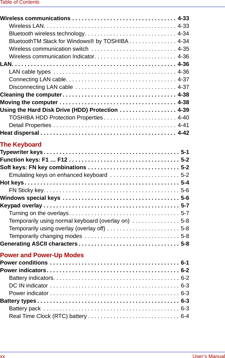 xx User’s ManualTable of ContentsWireless communications . . . . . . . . . . . . . . . . . . . . . . . . . . . . . . . . . 4-33Wireless LAN. . . . . . . . . . . . . . . . . . . . . . . . . . . . . . . . . . . . . . . . . . 4-33Bluetooth wireless technology. . . . . . . . . . . . . . . . . . . . . . . . . . . . . 4-34BluetoothTM Stack for Windows® by TOSHIBA . . . . . . . . . . . . . . . 4-34Wireless communication switch  . . . . . . . . . . . . . . . . . . . . . . . . . . . 4-35Wireless communication Indicator. . . . . . . . . . . . . . . . . . . . . . . . . . 4-36LAN. . . . . . . . . . . . . . . . . . . . . . . . . . . . . . . . . . . . . . . . . . . . . . . . . . . . 4-36LAN cable types  . . . . . . . . . . . . . . . . . . . . . . . . . . . . . . . . . . . . . . . 4-36Connecting LAN cable. . . . . . . . . . . . . . . . . . . . . . . . . . . . . . . . . . . 4-37Disconnecting LAN cable  . . . . . . . . . . . . . . . . . . . . . . . . . . . . . . . . 4-37Cleaning the computer. . . . . . . . . . . . . . . . . . . . . . . . . . . . . . . . . . . . 4-38Moving the computer . . . . . . . . . . . . . . . . . . . . . . . . . . . . . . . . . . . . . 4-38Using the Hard Disk Drive (HDD) Protection . . . . . . . . . . . . . . . . . . 4-39TOSHIBA HDD Protection Properties . . . . . . . . . . . . . . . . . . . . . . . 4-40Detail Properties . . . . . . . . . . . . . . . . . . . . . . . . . . . . . . . . . . . . . . . 4-41Heat dispersal . . . . . . . . . . . . . . . . . . . . . . . . . . . . . . . . . . . . . . . . . . . 4-42The KeyboardTypewriter keys. . . . . . . . . . . . . . . . . . . . . . . . . . . . . . . . . . . . . . . . . . . 5-1Function keys: F1 … F12 . . . . . . . . . . . . . . . . . . . . . . . . . . . . . . . . . . . 5-2Soft keys: FN key combinations . . . . . . . . . . . . . . . . . . . . . . . . . . . . . 5-2Emulating keys on enhanced keyboard  . . . . . . . . . . . . . . . . . . . . . . 5-2Hot keys. . . . . . . . . . . . . . . . . . . . . . . . . . . . . . . . . . . . . . . . . . . . . . . . . 5-4FN Sticky key. . . . . . . . . . . . . . . . . . . . . . . . . . . . . . . . . . . . . . . . . . . 5-6Windows special keys . . . . . . . . . . . . . . . . . . . . . . . . . . . . . . . . . . . . . 5-6Keypad overlay . . . . . . . . . . . . . . . . . . . . . . . . . . . . . . . . . . . . . . . . . . . 5-7Turning on the overlays. . . . . . . . . . . . . . . . . . . . . . . . . . . . . . . . . . . 5-7Temporarily using normal keyboard (overlay on)  . . . . . . . . . . . . . . . 5-8Temporarily using overlay (overlay off) . . . . . . . . . . . . . . . . . . . . . . . 5-8Temporarily changing modes  . . . . . . . . . . . . . . . . . . . . . . . . . . . . . . 5-8Generating ASCII characters . . . . . . . . . . . . . . . . . . . . . . . . . . . . . . . . 5-8Power and Power-Up ModesPower conditions . . . . . . . . . . . . . . . . . . . . . . . . . . . . . . . . . . . . . . . . . 6-1Power indicators. . . . . . . . . . . . . . . . . . . . . . . . . . . . . . . . . . . . . . . . . . 6-2Battery indicators. . . . . . . . . . . . . . . . . . . . . . . . . . . . . . . . . . . . . . . . 6-2DC IN indicator . . . . . . . . . . . . . . . . . . . . . . . . . . . . . . . . . . . . . . . . . 6-3Power indicator . . . . . . . . . . . . . . . . . . . . . . . . . . . . . . . . . . . . . . . . . 6-3Battery types . . . . . . . . . . . . . . . . . . . . . . . . . . . . . . . . . . . . . . . . . . . . . 6-3Battery pack  . . . . . . . . . . . . . . . . . . . . . . . . . . . . . . . . . . . . . . . . . . . 6-3Real Time Clock (RTC) battery . . . . . . . . . . . . . . . . . . . . . . . . . . . . . 6-4