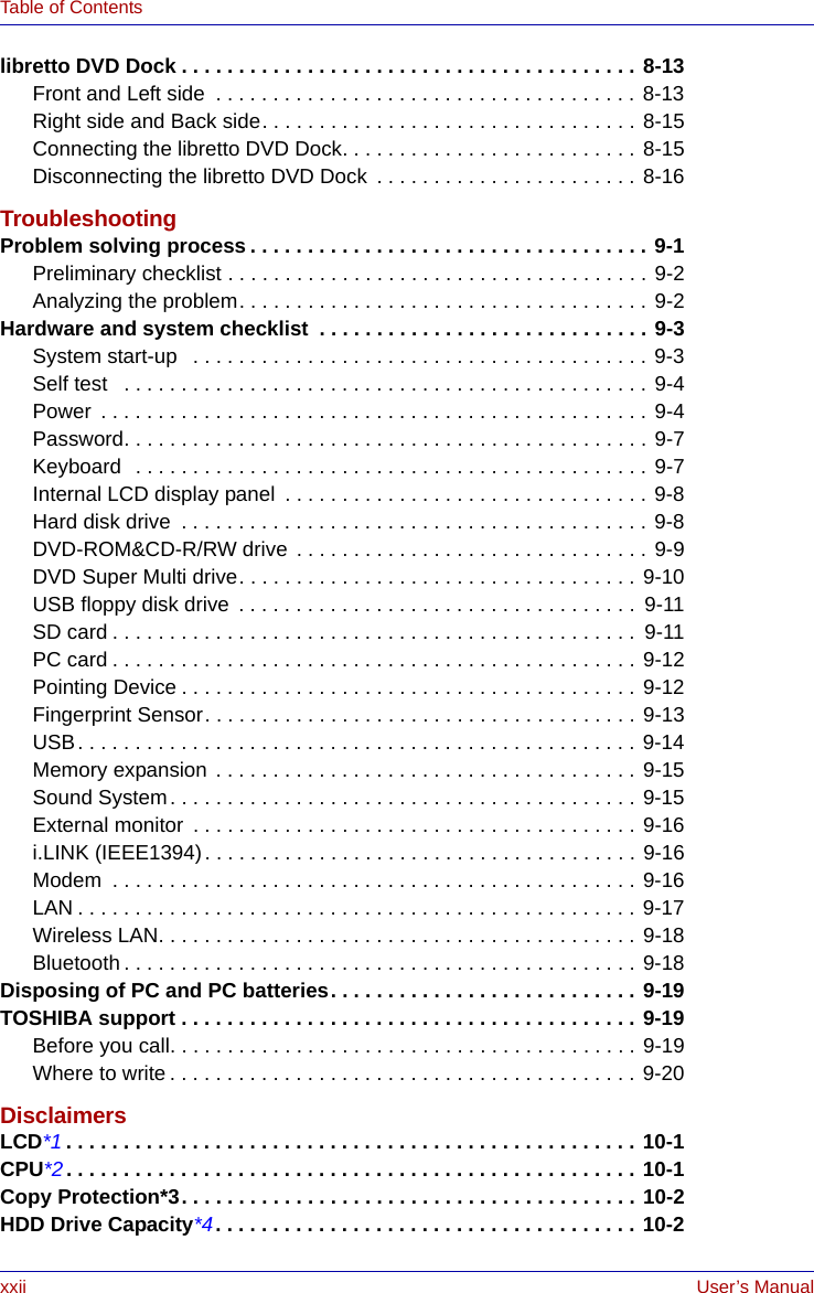 xxii User’s ManualTable of Contentslibretto DVD Dock . . . . . . . . . . . . . . . . . . . . . . . . . . . . . . . . . . . . . . . . 8-13Front and Left side  . . . . . . . . . . . . . . . . . . . . . . . . . . . . . . . . . . . . . 8-13Right side and Back side. . . . . . . . . . . . . . . . . . . . . . . . . . . . . . . . . 8-15Connecting the libretto DVD Dock. . . . . . . . . . . . . . . . . . . . . . . . . . 8-15Disconnecting the libretto DVD Dock  . . . . . . . . . . . . . . . . . . . . . . . 8-16TroubleshootingProblem solving process . . . . . . . . . . . . . . . . . . . . . . . . . . . . . . . . . . . 9-1Preliminary checklist . . . . . . . . . . . . . . . . . . . . . . . . . . . . . . . . . . . . . 9-2Analyzing the problem. . . . . . . . . . . . . . . . . . . . . . . . . . . . . . . . . . . . 9-2Hardware and system checklist  . . . . . . . . . . . . . . . . . . . . . . . . . . . . . 9-3System start-up   . . . . . . . . . . . . . . . . . . . . . . . . . . . . . . . . . . . . . . . . 9-3Self test   . . . . . . . . . . . . . . . . . . . . . . . . . . . . . . . . . . . . . . . . . . . . . . 9-4Power  . . . . . . . . . . . . . . . . . . . . . . . . . . . . . . . . . . . . . . . . . . . . . . . . 9-4Password. . . . . . . . . . . . . . . . . . . . . . . . . . . . . . . . . . . . . . . . . . . . . . 9-7Keyboard  . . . . . . . . . . . . . . . . . . . . . . . . . . . . . . . . . . . . . . . . . . . . . 9-7Internal LCD display panel  . . . . . . . . . . . . . . . . . . . . . . . . . . . . . . . . 9-8Hard disk drive  . . . . . . . . . . . . . . . . . . . . . . . . . . . . . . . . . . . . . . . . . 9-8DVD-ROM&amp;CD-R/RW drive  . . . . . . . . . . . . . . . . . . . . . . . . . . . . . . . 9-9DVD Super Multi drive. . . . . . . . . . . . . . . . . . . . . . . . . . . . . . . . . . . 9-10USB floppy disk drive  . . . . . . . . . . . . . . . . . . . . . . . . . . . . . . . . . . .  9-11SD card . . . . . . . . . . . . . . . . . . . . . . . . . . . . . . . . . . . . . . . . . . . . . .  9-11PC card . . . . . . . . . . . . . . . . . . . . . . . . . . . . . . . . . . . . . . . . . . . . . . 9-12Pointing Device . . . . . . . . . . . . . . . . . . . . . . . . . . . . . . . . . . . . . . . . 9-12Fingerprint Sensor. . . . . . . . . . . . . . . . . . . . . . . . . . . . . . . . . . . . . . 9-13USB. . . . . . . . . . . . . . . . . . . . . . . . . . . . . . . . . . . . . . . . . . . . . . . . . 9-14Memory expansion  . . . . . . . . . . . . . . . . . . . . . . . . . . . . . . . . . . . . . 9-15Sound System. . . . . . . . . . . . . . . . . . . . . . . . . . . . . . . . . . . . . . . . . 9-15External monitor  . . . . . . . . . . . . . . . . . . . . . . . . . . . . . . . . . . . . . . . 9-16i.LINK (IEEE1394). . . . . . . . . . . . . . . . . . . . . . . . . . . . . . . . . . . . . . 9-16Modem  . . . . . . . . . . . . . . . . . . . . . . . . . . . . . . . . . . . . . . . . . . . . . . 9-16LAN . . . . . . . . . . . . . . . . . . . . . . . . . . . . . . . . . . . . . . . . . . . . . . . . . 9-17Wireless LAN. . . . . . . . . . . . . . . . . . . . . . . . . . . . . . . . . . . . . . . . . . 9-18Bluetooth . . . . . . . . . . . . . . . . . . . . . . . . . . . . . . . . . . . . . . . . . . . . . 9-18Disposing of PC and PC batteries. . . . . . . . . . . . . . . . . . . . . . . . . . . 9-19TOSHIBA support . . . . . . . . . . . . . . . . . . . . . . . . . . . . . . . . . . . . . . . . 9-19Before you call. . . . . . . . . . . . . . . . . . . . . . . . . . . . . . . . . . . . . . . . . 9-19Where to write . . . . . . . . . . . . . . . . . . . . . . . . . . . . . . . . . . . . . . . . . 9-20DisclaimersLCD*1 . . . . . . . . . . . . . . . . . . . . . . . . . . . . . . . . . . . . . . . . . . . . . . . . . . 10-1CPU*2. . . . . . . . . . . . . . . . . . . . . . . . . . . . . . . . . . . . . . . . . . . . . . . . . . 10-1Copy Protection*3. . . . . . . . . . . . . . . . . . . . . . . . . . . . . . . . . . . . . . . . 10-2HDD Drive Capacity*4. . . . . . . . . . . . . . . . . . . . . . . . . . . . . . . . . . . . . 10-2