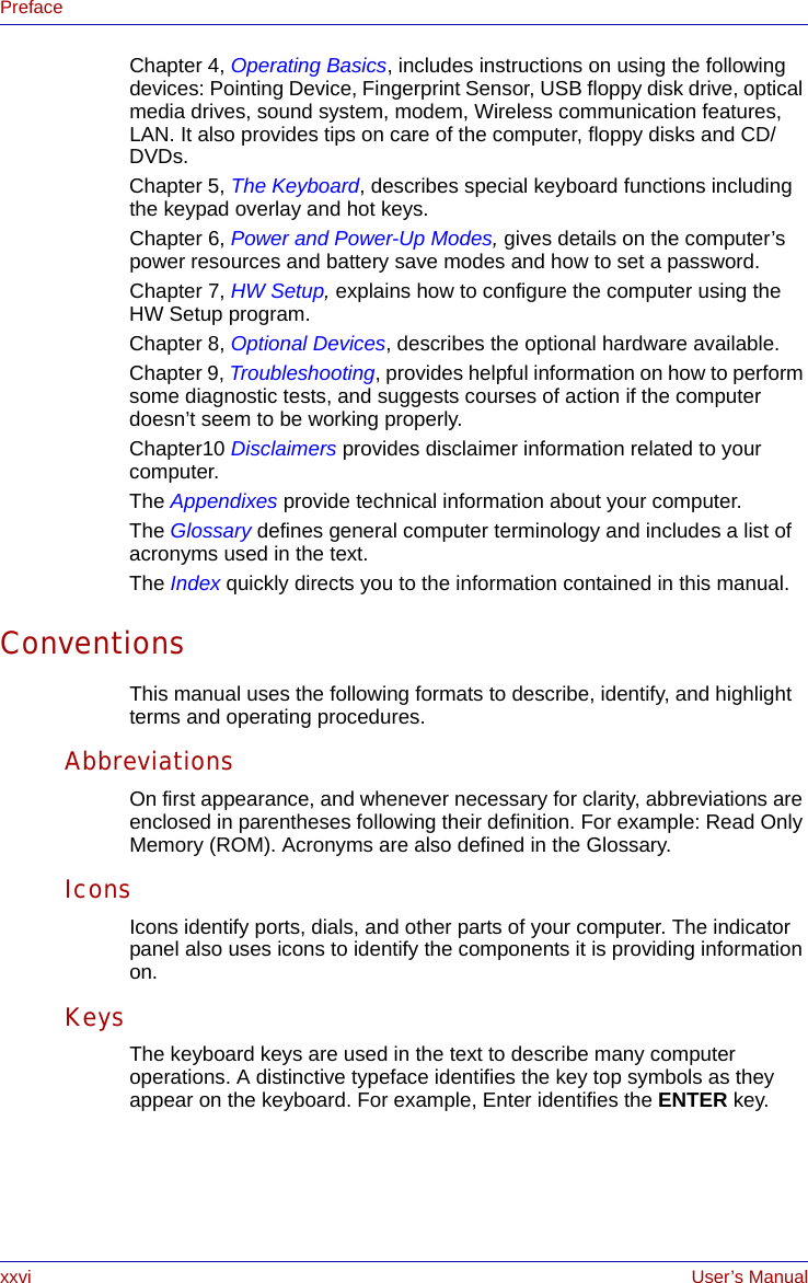 xxvi User’s ManualPrefaceChapter 4, Operating Basics, includes instructions on using the following devices: Pointing Device, Fingerprint Sensor, USB floppy disk drive, optical media drives, sound system, modem, Wireless communication features, LAN. It also provides tips on care of the computer, floppy disks and CD/DVDs.Chapter 5, The Keyboard, describes special keyboard functions including the keypad overlay and hot keys.Chapter 6, Power and Power-Up Modes, gives details on the computer’s power resources and battery save modes and how to set a password.Chapter 7, HW Setup, explains how to configure the computer using the HW Setup program.Chapter 8, Optional Devices, describes the optional hardware available.Chapter 9, Troubleshooting, provides helpful information on how to perform some diagnostic tests, and suggests courses of action if the computer doesn’t seem to be working properly.Chapter10 Disclaimers provides disclaimer information related to your computer.The Appendixes provide technical information about your computer.The Glossary defines general computer terminology and includes a list of acronyms used in the text.The Index quickly directs you to the information contained in this manual.ConventionsThis manual uses the following formats to describe, identify, and highlight terms and operating procedures.AbbreviationsOn first appearance, and whenever necessary for clarity, abbreviations are enclosed in parentheses following their definition. For example: Read Only Memory (ROM). Acronyms are also defined in the Glossary.IconsIcons identify ports, dials, and other parts of your computer. The indicator panel also uses icons to identify the components it is providing information on.KeysThe keyboard keys are used in the text to describe many computer operations. A distinctive typeface identifies the key top symbols as they appear on the keyboard. For example, Enter identifies the ENTER key.