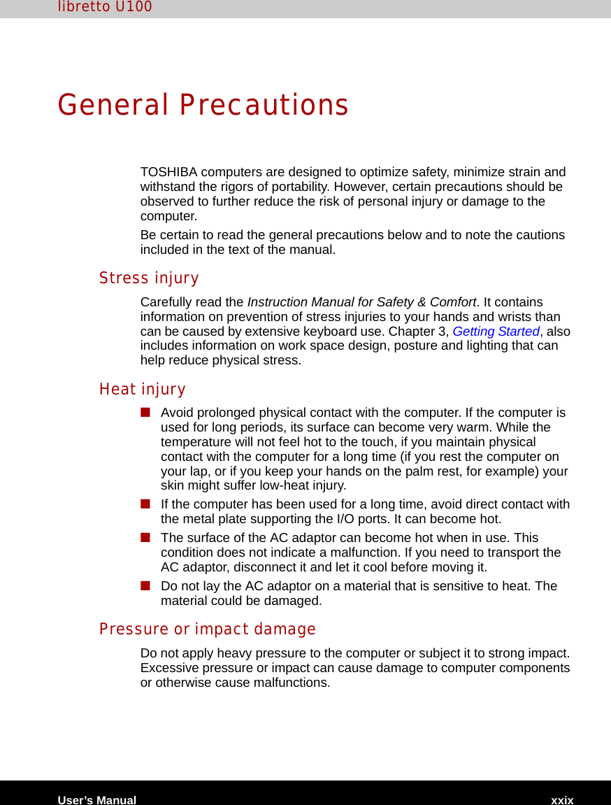 libretto U100User’s Manual xxixGeneral PrecautionsTOSHIBA computers are designed to optimize safety, minimize strain and withstand the rigors of portability. However, certain precautions should be observed to further reduce the risk of personal injury or damage to the computer.Be certain to read the general precautions below and to note the cautions included in the text of the manual.Stress injuryCarefully read the Instruction Manual for Safety &amp; Comfort. It contains information on prevention of stress injuries to your hands and wrists than can be caused by extensive keyboard use. Chapter 3, Getting Started, also includes information on work space design, posture and lighting that can help reduce physical stress.Heat injury■Avoid prolonged physical contact with the computer. If the computer is used for long periods, its surface can become very warm. While the temperature will not feel hot to the touch, if you maintain physical contact with the computer for a long time (if you rest the computer on your lap, or if you keep your hands on the palm rest, for example) your skin might suffer low-heat injury. ■If the computer has been used for a long time, avoid direct contact with the metal plate supporting the I/O ports. It can become hot.■The surface of the AC adaptor can become hot when in use. This condition does not indicate a malfunction. If you need to transport the AC adaptor, disconnect it and let it cool before moving it.■Do not lay the AC adaptor on a material that is sensitive to heat. The material could be damaged.Pressure or impact damageDo not apply heavy pressure to the computer or subject it to strong impact. Excessive pressure or impact can cause damage to computer components or otherwise cause malfunctions.