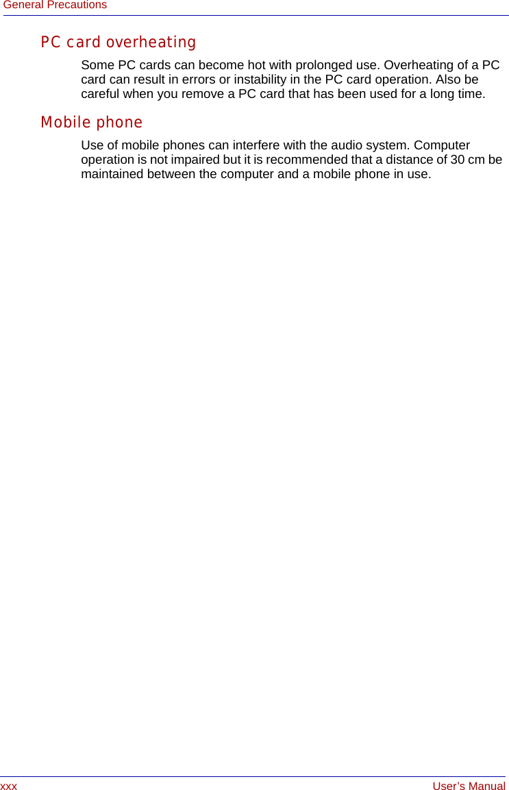 xxx User’s ManualGeneral PrecautionsPC card overheatingSome PC cards can become hot with prolonged use. Overheating of a PC card can result in errors or instability in the PC card operation. Also be careful when you remove a PC card that has been used for a long time.Mobile phoneUse of mobile phones can interfere with the audio system. Computer operation is not impaired but it is recommended that a distance of 30 cm be maintained between the computer and a mobile phone in use.