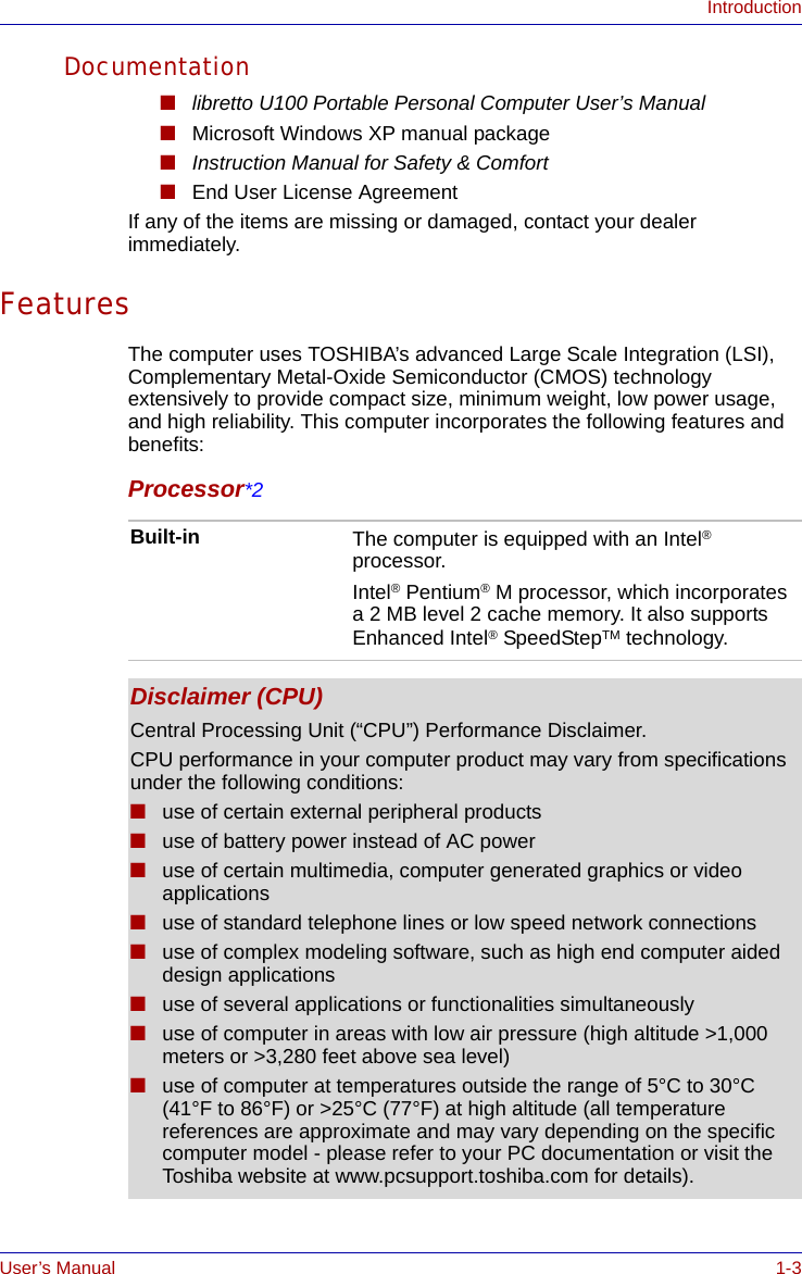 User’s Manual 1-3IntroductionDocumentation■libretto U100 Portable Personal Computer User’s Manual■Microsoft Windows XP manual package■Instruction Manual for Safety &amp; Comfort■End User License AgreementIf any of the items are missing or damaged, contact your dealer immediately.FeaturesThe computer uses TOSHIBA’s advanced Large Scale Integration (LSI), Complementary Metal-Oxide Semiconductor (CMOS) technology extensively to provide compact size, minimum weight, low power usage, and high reliability. This computer incorporates the following features and benefits:Processor*2Built-in The computer is equipped with an Intel® processor.Intel® Pentium® M processor, which incorporates a 2 MB level 2 cache memory. It also supports Enhanced Intel® SpeedStepTM technology.Disclaimer (CPU)Central Processing Unit (“CPU”) Performance Disclaimer.CPU performance in your computer product may vary from specifications under the following conditions:■use of certain external peripheral products■use of battery power instead of AC power■use of certain multimedia, computer generated graphics or video       applications■use of standard telephone lines or low speed network connections■use of complex modeling software, such as high end computer aided design applications■use of several applications or functionalities simultaneously■use of computer in areas with low air pressure (high altitude &gt;1,000 meters or &gt;3,280 feet above sea level) ■use of computer at temperatures outside the range of 5°C to 30°C (41°F to 86°F) or &gt;25°C (77°F) at high altitude (all temperature references are approximate and may vary depending on the specific computer model - please refer to your PC documentation or visit the Toshiba website at www.pcsupport.toshiba.com for details).