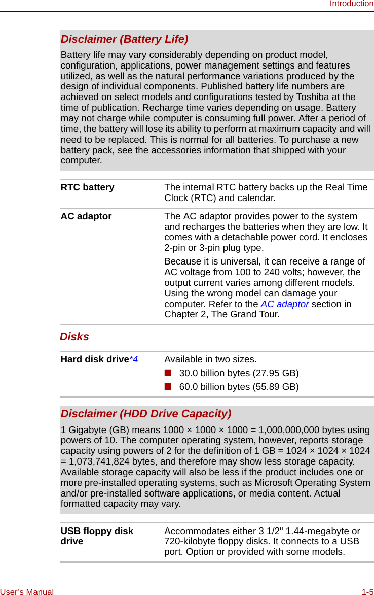 User’s Manual 1-5IntroductionDisksDisclaimer (Battery Life)Battery life may vary considerably depending on product model, configuration, applications, power management settings and features utilized, as well as the natural performance variations produced by the design of individual components. Published battery life numbers are achieved on select models and configurations tested by Toshiba at the time of publication. Recharge time varies depending on usage. Battery may not charge while computer is consuming full power. After a period of time, the battery will lose its ability to perform at maximum capacity and will need to be replaced. This is normal for all batteries. To purchase a new battery pack, see the accessories information that shipped with your computer.RTC battery The internal RTC battery backs up the Real Time Clock (RTC) and calendar.AC adaptor The AC adaptor provides power to the system and recharges the batteries when they are low. It comes with a detachable power cord. It encloses 2-pin or 3-pin plug type.Because it is universal, it can receive a range of AC voltage from 100 to 240 volts; however, the output current varies among different models. Using the wrong model can damage your computer. Refer to the AC adaptor section in Chapter 2, The Grand Tour.Hard disk drive*4 Available in two sizes.■30.0 billion bytes (27.95 GB)■60.0 billion bytes (55.89 GB)Disclaimer (HDD Drive Capacity)1 Gigabyte (GB) means 1000 × 1000 × 1000 = 1,000,000,000 bytes using powers of 10. The computer operating system, however, reports storage capacity using powers of 2 for the definition of 1 GB = 1024 × 1024 × 1024 = 1,073,741,824 bytes, and therefore may show less storage capacity. Available storage capacity will also be less if the product includes one or more pre-installed operating systems, such as Microsoft Operating System and/or pre-installed software applications, or media content. Actual formatted capacity may vary.USB floppy disk drive Accommodates either 3 1/2&quot; 1.44-megabyte or 720-kilobyte floppy disks. It connects to a USB port. Option or provided with some models.