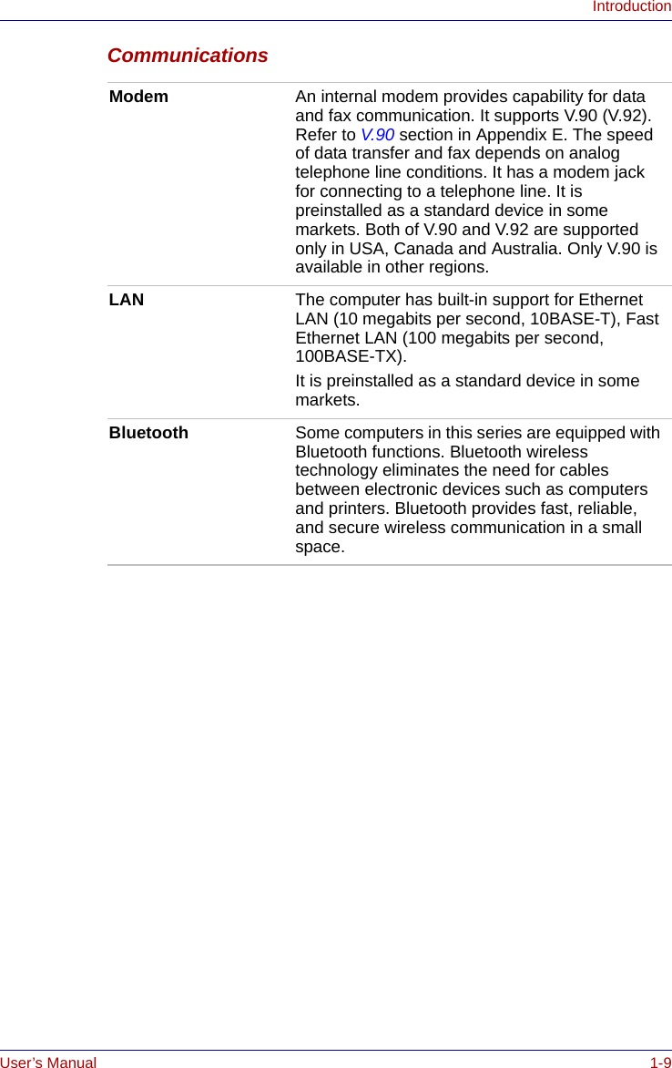 User’s Manual 1-9IntroductionCommunications Modem An internal modem provides capability for data and fax communication. It supports V.90 (V.92). Refer to V.90 section in Appendix E. The speed of data transfer and fax depends on analog telephone line conditions. It has a modem jack for connecting to a telephone line. It is preinstalled as a standard device in some markets. Both of V.90 and V.92 are supported only in USA, Canada and Australia. Only V.90 is available in other regions.LAN The computer has built-in support for Ethernet LAN (10 megabits per second, 10BASE-T), Fast Ethernet LAN (100 megabits per second, 100BASE-TX).It is preinstalled as a standard device in some markets.Bluetooth Some computers in this series are equipped with Bluetooth functions. Bluetooth wireless technology eliminates the need for cables between electronic devices such as computers and printers. Bluetooth provides fast, reliable, and secure wireless communication in a small space. 