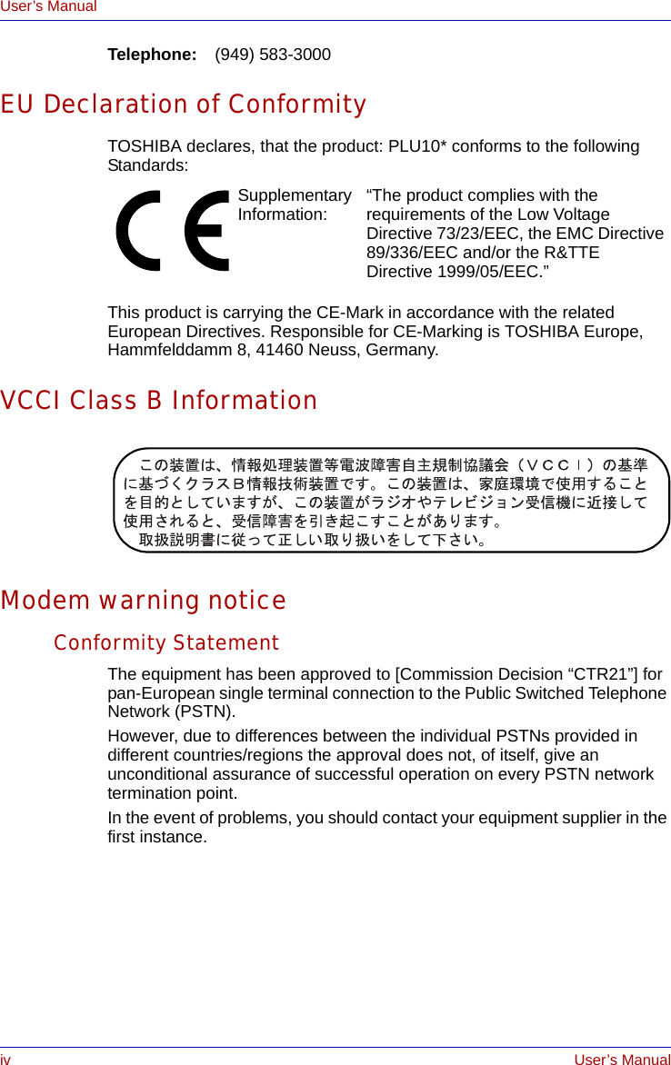 iv User’s ManualUser’s ManualTelephone: (949) 583-3000EU Declaration of ConformityTOSHIBA declares, that the product: PLU10* conforms to the following Standards:This product is carrying the CE-Mark in accordance with the related European Directives. Responsible for CE-Marking is TOSHIBA Europe, Hammfelddamm 8, 41460 Neuss, Germany.VCCI Class B InformationModem warning noticeConformity StatementThe equipment has been approved to [Commission Decision “CTR21”] for pan-European single terminal connection to the Public Switched Telephone Network (PSTN).However, due to differences between the individual PSTNs provided in different countries/regions the approval does not, of itself, give an unconditional assurance of successful operation on every PSTN network termination point.In the event of problems, you should contact your equipment supplier in the first instance.Supplementary Information: “The product complies with the requirements of the Low Voltage Directive 73/23/EEC, the EMC Directive 89/336/EEC and/or the R&amp;TTE Directive 1999/05/EEC.”