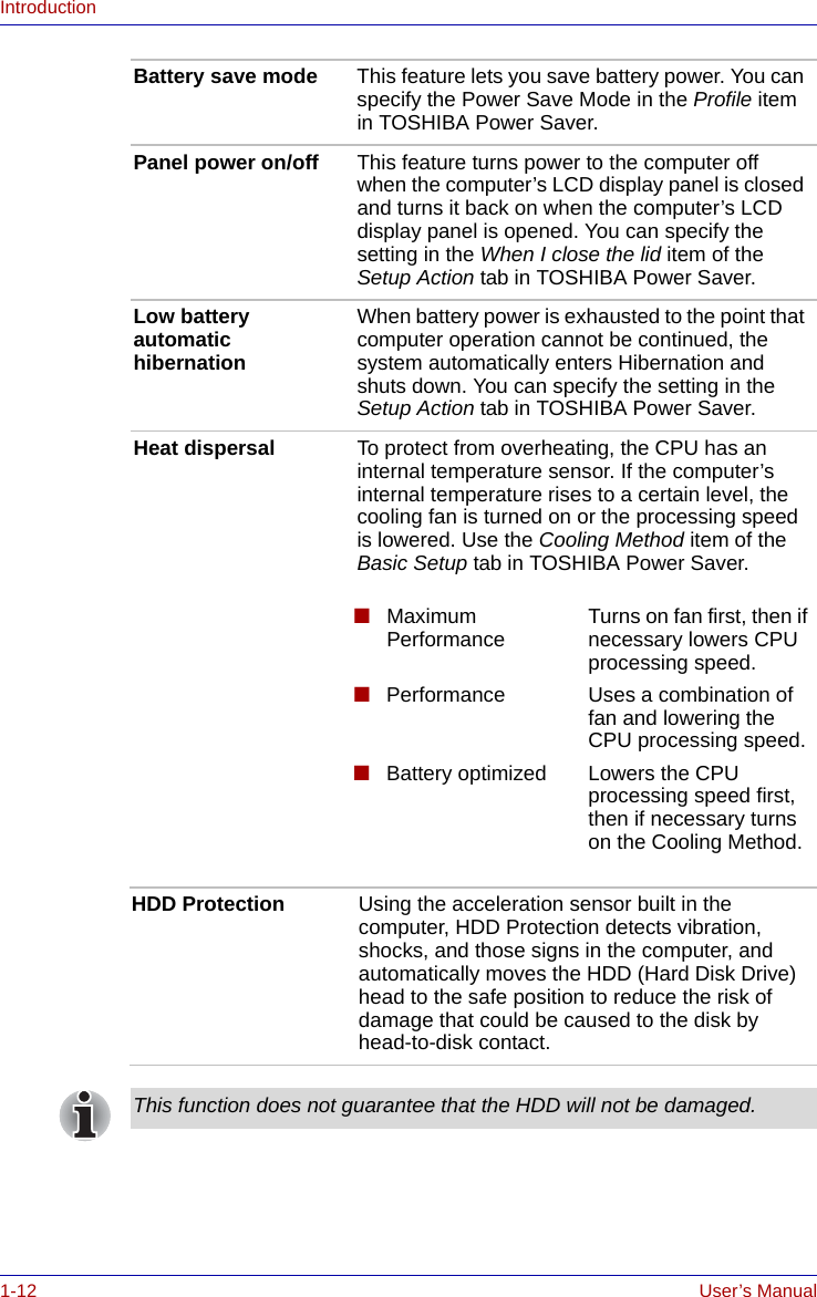 1-12 User’s ManualIntroductionBattery save mode This feature lets you save battery power. You can specify the Power Save Mode in the Profile item in TOSHIBA Power Saver.Panel power on/off This feature turns power to the computer off when the computer’s LCD display panel is closed and turns it back on when the computer’s LCD display panel is opened. You can specify the setting in the When I close the lid item of the Setup Action tab in TOSHIBA Power Saver.Low battery automatic hibernationWhen battery power is exhausted to the point that computer operation cannot be continued, the system automatically enters Hibernation and shuts down. You can specify the setting in the Setup Action tab in TOSHIBA Power Saver.Heat dispersal To protect from overheating, the CPU has an internal temperature sensor. If the computer’s internal temperature rises to a certain level, the cooling fan is turned on or the processing speed is lowered. Use the Cooling Method item of the Basic Setup tab in TOSHIBA Power Saver.■Maximum Performance Turns on fan first, then if necessary lowers CPU processing speed.■Performance Uses a combination of fan and lowering the CPU processing speed.■Battery optimized Lowers the CPU processing speed first, then if necessary turns on the Cooling Method.HDD Protection Using the acceleration sensor built in the computer, HDD Protection detects vibration, shocks, and those signs in the computer, and automatically moves the HDD (Hard Disk Drive) head to the safe position to reduce the risk of damage that could be caused to the disk by head-to-disk contact.This function does not guarantee that the HDD will not be damaged.