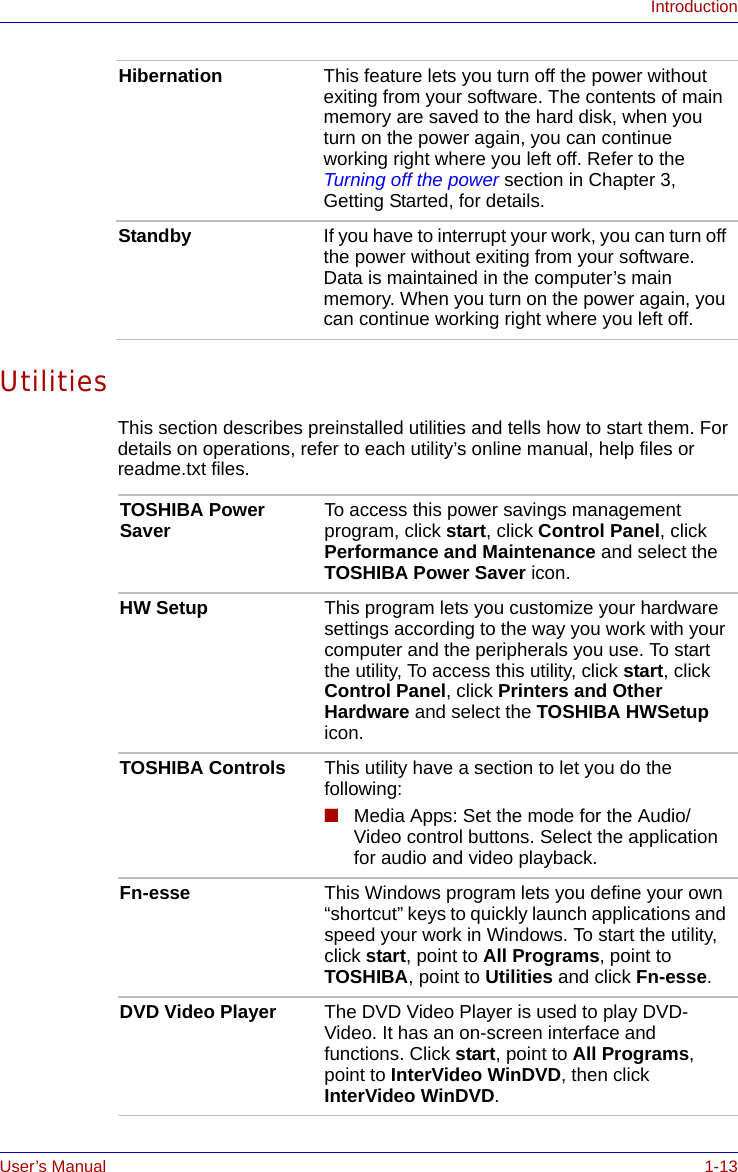 User’s Manual 1-13IntroductionUtilitiesThis section describes preinstalled utilities and tells how to start them. For details on operations, refer to each utility’s online manual, help files or readme.txt files.Hibernation This feature lets you turn off the power without exiting from your software. The contents of main memory are saved to the hard disk, when you turn on the power again, you can continue working right where you left off. Refer to the Turning off the power section in Chapter 3, Getting Started, for details. Standby If you have to interrupt your work, you can turn off the power without exiting from your software. Data is maintained in the computer’s main memory. When you turn on the power again, you can continue working right where you left off. TOSHIBA Power Saver To access this power savings management program, click start, click Control Panel, click Performance and Maintenance and select the TOSHIBA Power Saver icon.HW Setup This program lets you customize your hardware settings according to the way you work with your computer and the peripherals you use. To start the utility, To access this utility, click start, click Control Panel, click Printers and Other Hardware and select the TOSHIBA HWSetup icon.TOSHIBA Controls This utility have a section to let you do the following:■Media Apps: Set the mode for the Audio/Video control buttons. Select the application for audio and video playback. Fn-esse This Windows program lets you define your own “shortcut” keys to quickly launch applications and speed your work in Windows. To start the utility, click start, point to All Programs, point to TOSHIBA, point to Utilities and click Fn-esse.DVD Video Player The DVD Video Player is used to play DVD-Video. It has an on-screen interface and functions. Click start, point to All Programs, point to InterVideo WinDVD, then click InterVideo WinDVD.