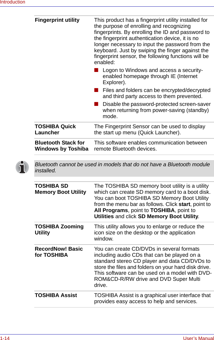 1-14 User’s ManualIntroductionFingerprint utility This product has a fingerprint utility installed for the purpose of enrolling and recognizing fingerprints. By enrolling the ID and password to the fingerprint authentication device, it is no longer necessary to input the password from the keyboard. Just by swiping the finger against the fingerprint sensor, the following functions will be enabled:■Logon to Windows and access a security-enabled homepage through IE (Internet Explorer).■Files and folders can be encrypted/decrypted and third party access to them prevented.■Disable the password-protected screen-saver when returning from power-saving (standby) mode.TOSHIBA Quick Launcher The Fingerprint Sensor can be used to display the start up menu (Quick Launcher).Bluetooth Stack for Windows by Toshiba This software enables communication between remote Bluetooth devices.Bluetooth cannot be used in models that do not have a Bluetooth module installed.TOSHIBA SD Memory Boot Utility The TOSHIBA SD memory boot utility is a utility which can create SD memory card to a boot disk. You can boot TOSHIBA SD Memory Boot Utility from the menu bar as follows. Click start, point to All Programs, point to TOSHIBA, point to Utilities and click SD Memory Boot Utility.TOSHIBA Zooming Utility This utility allows you to enlarge or reduce the icon size on the desktop or the application window.RecordNow! Basic for TOSHIBA You can create CD/DVDs in several formats including audio CDs that can be played on a standard stereo CD player and data CD/DVDs to store the files and folders on your hard disk drive. This software can be used on a model with DVD-ROM&amp;CD-R/RW drive and DVD Super Multi drive.TOSHIBA Assist TOSHIBA Assist is a graphical user interface that provides easy access to help and services.