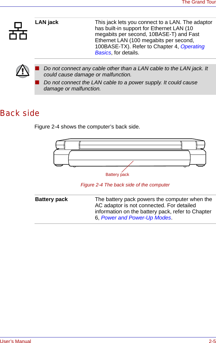 User’s Manual 2-5The Grand TourBack sideFigure 2-4 shows the computer’s back side.Figure 2-4 The back side of the computerLAN jack This jack lets you connect to a LAN. The adaptor has built-in support for Ethernet LAN (10 megabits per second, 10BASE-T) and Fast Ethernet LAN (100 megabits per second, 100BASE-TX). Refer to Chapter 4, Operating Basics, for details.■Do not connect any cable other than a LAN cable to the LAN jack. It could cause damage or malfunction.■Do not connect the LAN cable to a power supply. It could cause damage or malfunction.Battery packBattery pack The battery pack powers the computer when the AC adaptor is not connected. For detailed information on the battery pack, refer to Chapter 6, Power and Power-Up Modes. 