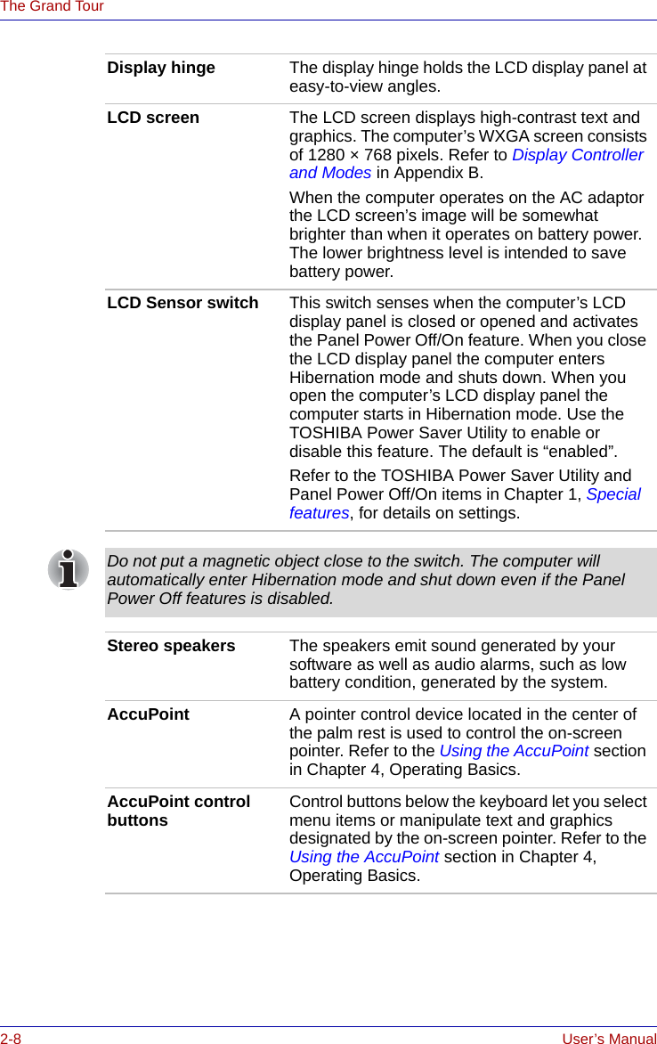 2-8 User’s ManualThe Grand TourDisplay hinge The display hinge holds the LCD display panel at easy-to-view angles.LCD screen The LCD screen displays high-contrast text and graphics. The computer’s WXGA screen consists of 1280 × 768 pixels. Refer to Display Controller and Modes in Appendix B.When the computer operates on the AC adaptor the LCD screen’s image will be somewhat brighter than when it operates on battery power. The lower brightness level is intended to save battery power.LCD Sensor switch This switch senses when the computer’s LCD display panel is closed or opened and activates the Panel Power Off/On feature. When you close the LCD display panel the computer enters Hibernation mode and shuts down. When you open the computer’s LCD display panel the computer starts in Hibernation mode. Use the TOSHIBA Power Saver Utility to enable or disable this feature. The default is “enabled”.Refer to the TOSHIBA Power Saver Utility and Panel Power Off/On items in Chapter 1, Special features, for details on settings.Do not put a magnetic object close to the switch. The computer will automatically enter Hibernation mode and shut down even if the Panel Power Off features is disabled.Stereo speakers The speakers emit sound generated by your software as well as audio alarms, such as low battery condition, generated by the system.AccuPoint A pointer control device located in the center of the palm rest is used to control the on-screen pointer. Refer to the Using the AccuPoint section in Chapter 4, Operating Basics.AccuPoint control buttons Control buttons below the keyboard let you select menu items or manipulate text and graphics designated by the on-screen pointer. Refer to the Using the AccuPoint section in Chapter 4, Operating Basics.