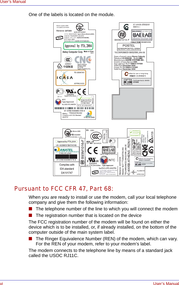 vi User’s ManualUser’s ManualOne of the labels is located on the module.Pursuant to FCC CFR 47, Part 68:When you are ready to install or use the modem, call your local telephone company and give them the following information:■The telephone number of the line to which you will connect the modem■The registration number that is located on the deviceThe FCC registration number of the modem will be found on either the device which is to be installed, or, if already installed, on the bottom of the computer outside of the main system label.■The Ringer Equivalence Number (REN) of the modem, which can vary. For the REN of your modem, refer to your modem’s label.The modem connects to the telephone line by means of a standard jack called the USOC RJ11C.                                                                                                                         