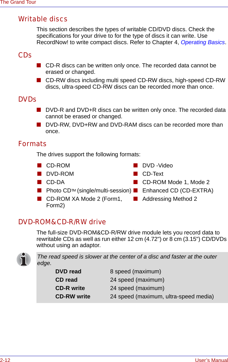 2-12 User’s ManualThe Grand TourWritable discsThis section describes the types of writable CD/DVD discs. Check the specifications for your drive to for the type of discs it can write. Use RecordNow! to write compact discs. Refer to Chapter 4, Operating Basics.CDs■CD-R discs can be written only once. The recorded data cannot be erased or changed.■CD-RW discs including multi speed CD-RW discs, high-speed CD-RW discs, ultra-speed CD-RW discs can be recorded more than once.DVDs■DVD-R and DVD+R discs can be written only once. The recorded data cannot be erased or changed.■DVD-RW, DVD+RW and DVD-RAM discs can be recorded more than once.FormatsThe drives support the following formats:DVD-ROM&amp;CD-R/RW driveThe full-size DVD-ROM&amp;CD-R/RW drive module lets you record data to rewritable CDs as well as run either 12 cm (4.72&quot;) or 8 cm (3.15&quot;) CD/DVDs without using an adaptor.■CD-ROM■DVD-ROM■CD-DA■Photo CDTM (single/multi-session)■CD-ROM XA Mode 2 (Form1, Form2)■DVD -Video■CD-Text■CD-ROM Mode 1, Mode 2 ■Enhanced CD (CD-EXTRA)■Addressing Method 2The read speed is slower at the center of a disc and faster at the outer edge.DVD read 8 speed (maximum)CD read 24 speed (maximum)CD-R write 24 speed (maximum)CD-RW write 24 speed (maximum, ultra-speed media)