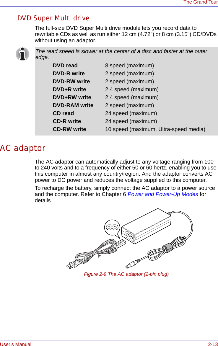 User’s Manual 2-13The Grand TourDVD Super Multi driveThe full-size DVD Super Multi drive module lets you record data to rewritable CDs as well as run either 12 cm (4.72&quot;) or 8 cm (3.15&quot;) CD/DVDs without using an adaptor.AC adaptorThe AC adaptor can automatically adjust to any voltage ranging from 100 to 240 volts and to a frequency of either 50 or 60 hertz, enabling you to use this computer in almost any country/region. And the adaptor converts AC power to DC power and reduces the voltage supplied to this computer.To recharge the battery, simply connect the AC adaptor to a power source and the computer. Refer to Chapter 6 Power and Power-Up Modes for details.Figure 2-9 The AC adaptor (2-pin plug)The read speed is slower at the center of a disc and faster at the outer edge.DVD read 8 speed (maximum)DVD-R write 2 speed (maximum)DVD-RW write 2 speed (maximum)DVD+R write 2.4 speed (maximum)DVD+RW write 2.4 speed (maximum)DVD-RAM write 2 speed (maximum)CD read 24 speed (maximum)CD-R write 24 speed (maximum)CD-RW write 10 speed (maximum, Ultra-speed media)