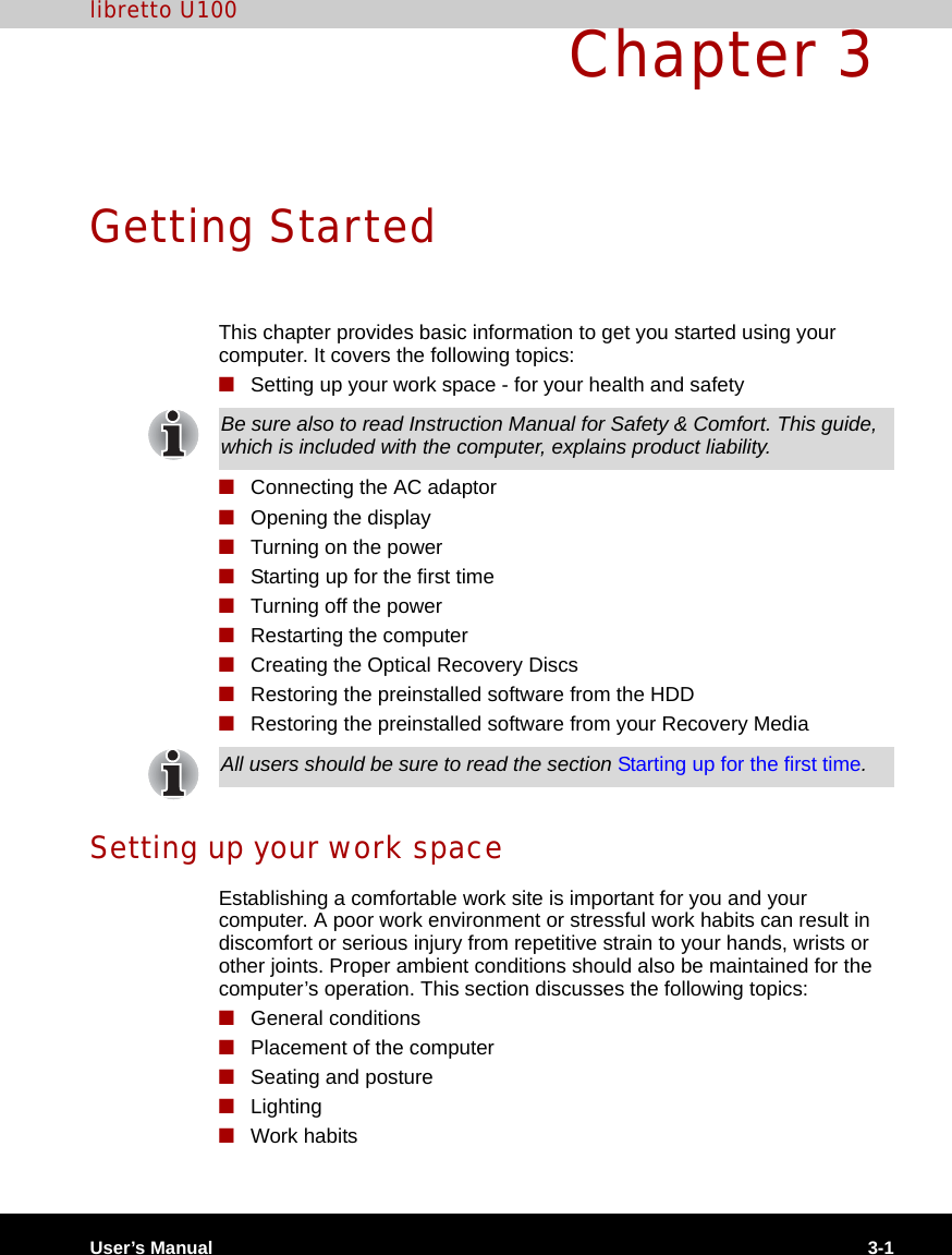 User’s Manual 3-1libretto U100Chapter 3 Getting StartedThis chapter provides basic information to get you started using your computer. It covers the following topics:■Setting up your work space - for your health and safety■Connecting the AC adaptor■Opening the display■Turning on the power■Starting up for the first time■Turning off the power■Restarting the computer■Creating the Optical Recovery Discs■Restoring the preinstalled software from the HDD■Restoring the preinstalled software from your Recovery MediaSetting up your work spaceEstablishing a comfortable work site is important for you and your computer. A poor work environment or stressful work habits can result in discomfort or serious injury from repetitive strain to your hands, wrists or other joints. Proper ambient conditions should also be maintained for the computer’s operation. This section discusses the following topics:■General conditions■Placement of the computer■Seating and posture■Lighting■Work habitsBe sure also to read Instruction Manual for Safety &amp; Comfort. This guide, which is included with the computer, explains product liability.All users should be sure to read the section Starting up for the first time.