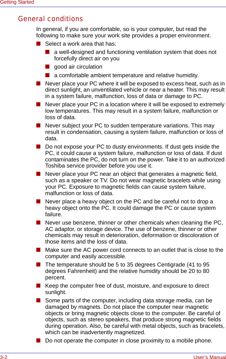 3-2 User’s ManualGetting StartedGeneral conditionsIn general, if you are comfortable, so is your computer, but read the following to make sure your work site provides a proper environment.■Select a work area that has:■a well-designed and functioning ventilation system that does not forcefully direct air on you■good air circulation■a comfortable ambient temperature and relative humidity.■Never place your PC where it will be exposed to excess heat, such as in direct sunlight, an unventilated vehicle or near a heater. This may result in a system failure, malfunction, loss of data or damage to PC.■Never place your PC in a location where it will be exposed to extremely low temperatures. This may result in a system failure, malfunction or loss of data.■Never subject your PC to sudden temperature variations. This may result in condensation, causing a system failure, malfunction or loss of data.■Do not expose your PC to dusty environments. If dust gets inside the PC, it could cause a system failure, malfunction or loss of data. If dust contaminates the PC, do not turn on the power. Take it to an authorized Toshiba service provider before you use it.■Never place your PC near an object that generates a magnetic field, such as a speaker or TV. Do not wear magnetic bracelets while using your PC. Exposure to magnetic fields can cause system failure, malfunction or loss of data.■Never place a heavy object on the PC and be careful not to drop a heavy object onto the PC. It could damage the PC or cause system failure.■Never use benzene, thinner or other chemicals when cleaning the PC, AC adaptor, or storage device. The use of benzene, thinner or other chemicals may result in deterioration, deformation or discoloration of those items and the loss of data.■Make sure the AC power cord connects to an outlet that is close to the computer and easily accessible.■The temperature should be 5 to 35 degrees Centigrade (41 to 95 degrees Fahrenheit) and the relative humidity should be 20 to 80 percent.■Keep the computer free of dust, moisture, and exposure to direct sunlight.■Some parts of the computer, including data storage media, can be damaged by magnets. Do not place the computer near magnetic objects or bring magnetic objects close to the computer. Be careful of objects, such as stereo speakers, that produce strong magnetic fields during operation. Also, be careful with metal objects, such as bracelets, which can be inadvertently magnetized.■Do not operate the computer in close proximity to a mobile phone.