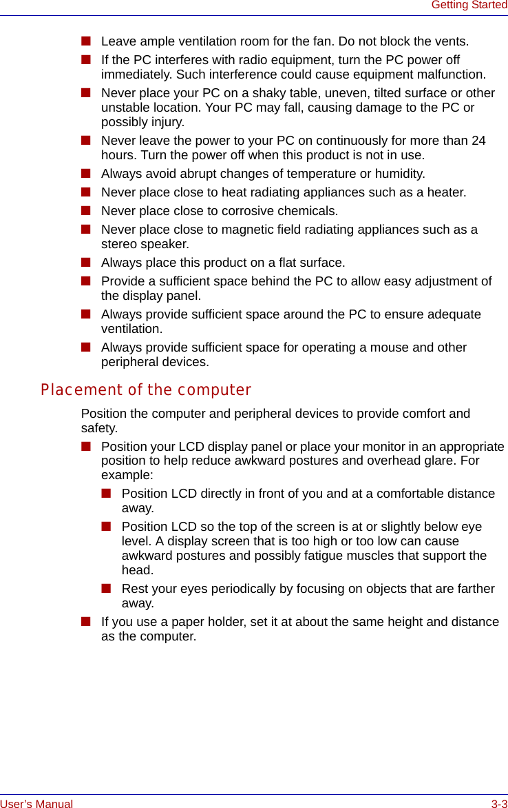 User’s Manual 3-3Getting Started■Leave ample ventilation room for the fan. Do not block the vents.■If the PC interferes with radio equipment, turn the PC power off immediately. Such interference could cause equipment malfunction.■Never place your PC on a shaky table, uneven, tilted surface or other unstable location. Your PC may fall, causing damage to the PC or possibly injury.■Never leave the power to your PC on continuously for more than 24 hours. Turn the power off when this product is not in use.■Always avoid abrupt changes of temperature or humidity.■Never place close to heat radiating appliances such as a heater.■Never place close to corrosive chemicals.■Never place close to magnetic field radiating appliances such as a stereo speaker.■Always place this product on a flat surface.■Provide a sufficient space behind the PC to allow easy adjustment of the display panel.■Always provide sufficient space around the PC to ensure adequate ventilation.■Always provide sufficient space for operating a mouse and other peripheral devices.Placement of the computerPosition the computer and peripheral devices to provide comfort and safety.■Position your LCD display panel or place your monitor in an appropriate position to help reduce awkward postures and overhead glare. For example:■Position LCD directly in front of you and at a comfortable distance away. ■Position LCD so the top of the screen is at or slightly below eye level. A display screen that is too high or too low can cause awkward postures and possibly fatigue muscles that support the head.■Rest your eyes periodically by focusing on objects that are farther away.■If you use a paper holder, set it at about the same height and distance as the computer.