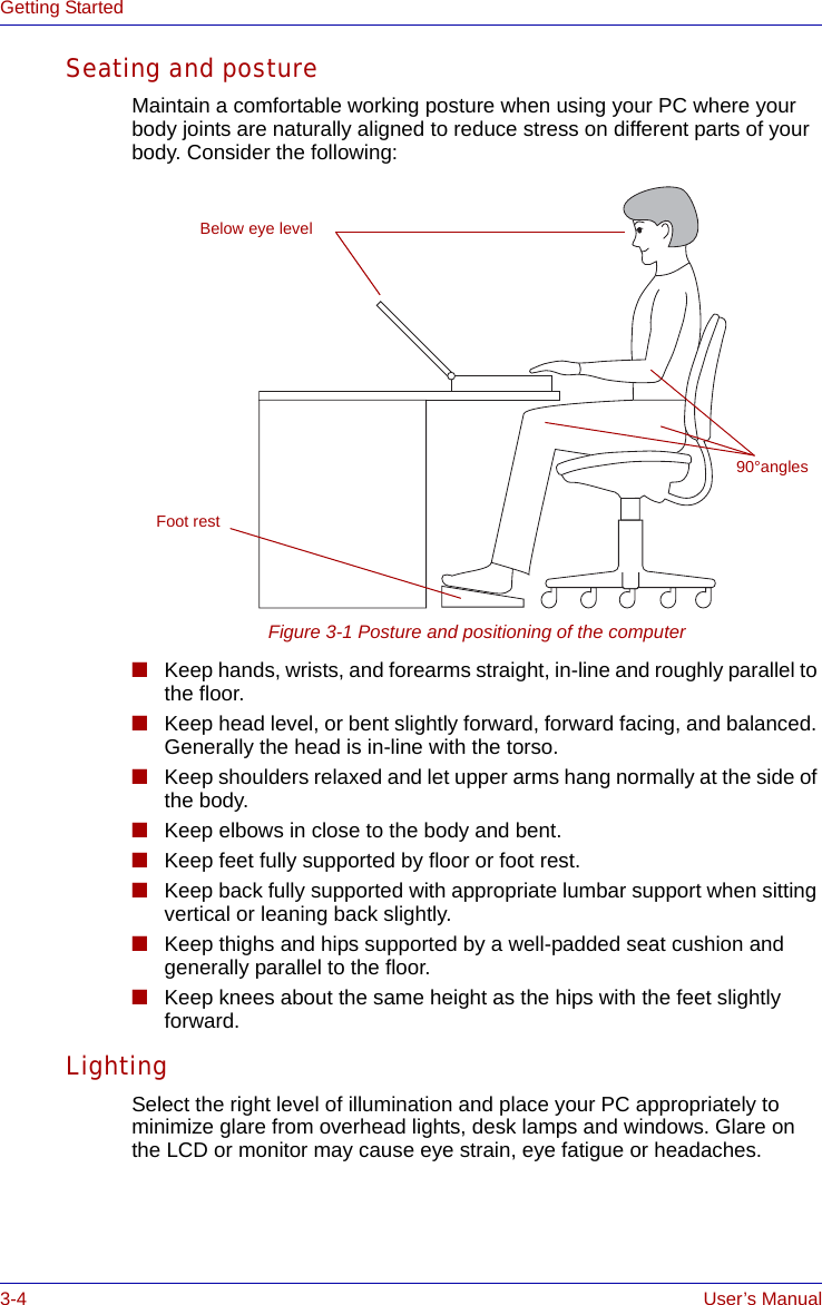 3-4 User’s ManualGetting StartedSeating and postureMaintain a comfortable working posture when using your PC where your body joints are naturally aligned to reduce stress on different parts of your body. Consider the following:Figure 3-1 Posture and positioning of the computer■Keep hands, wrists, and forearms straight, in-line and roughly parallel to the floor.■Keep head level, or bent slightly forward, forward facing, and balanced. Generally the head is in-line with the torso.■Keep shoulders relaxed and let upper arms hang normally at the side of the body.■Keep elbows in close to the body and bent.■Keep feet fully supported by floor or foot rest.■Keep back fully supported with appropriate lumbar support when sitting vertical or leaning back slightly.■Keep thighs and hips supported by a well-padded seat cushion and generally parallel to the floor.■Keep knees about the same height as the hips with the feet slightly forward. LightingSelect the right level of illumination and place your PC appropriately to minimize glare from overhead lights, desk lamps and windows. Glare on the LCD or monitor may cause eye strain, eye fatigue or headaches.Foot restBelow eye level90°angles