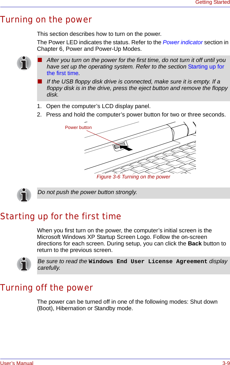 User’s Manual 3-9Getting StartedTurning on the powerThis section describes how to turn on the power. The Power LED indicates the status. Refer to the Power indicator section in Chapter 6, Power and Power-Up Modes.1. Open the computer’s LCD display panel.2. Press and hold the computer’s power button for two or three seconds.Figure 3-6 Turning on the powerStarting up for the first timeWhen you first turn on the power, the computer’s initial screen is the Microsoft Windows XP Startup Screen Logo. Follow the on-screen directions for each screen. During setup, you can click the Back button to return to the previous screen. Turning off the powerThe power can be turned off in one of the following modes: Shut down (Boot), Hibernation or Standby mode.■After you turn on the power for the first time, do not turn it off until you have set up the operating system. Refer to the section Starting up for the first time.■If the USB floppy disk drive is connected, make sure it is empty. If a floppy disk is in the drive, press the eject button and remove the floppy disk.Power buttonDo not push the power button strongly.Be sure to read the Windows End User License Agreement display carefully.